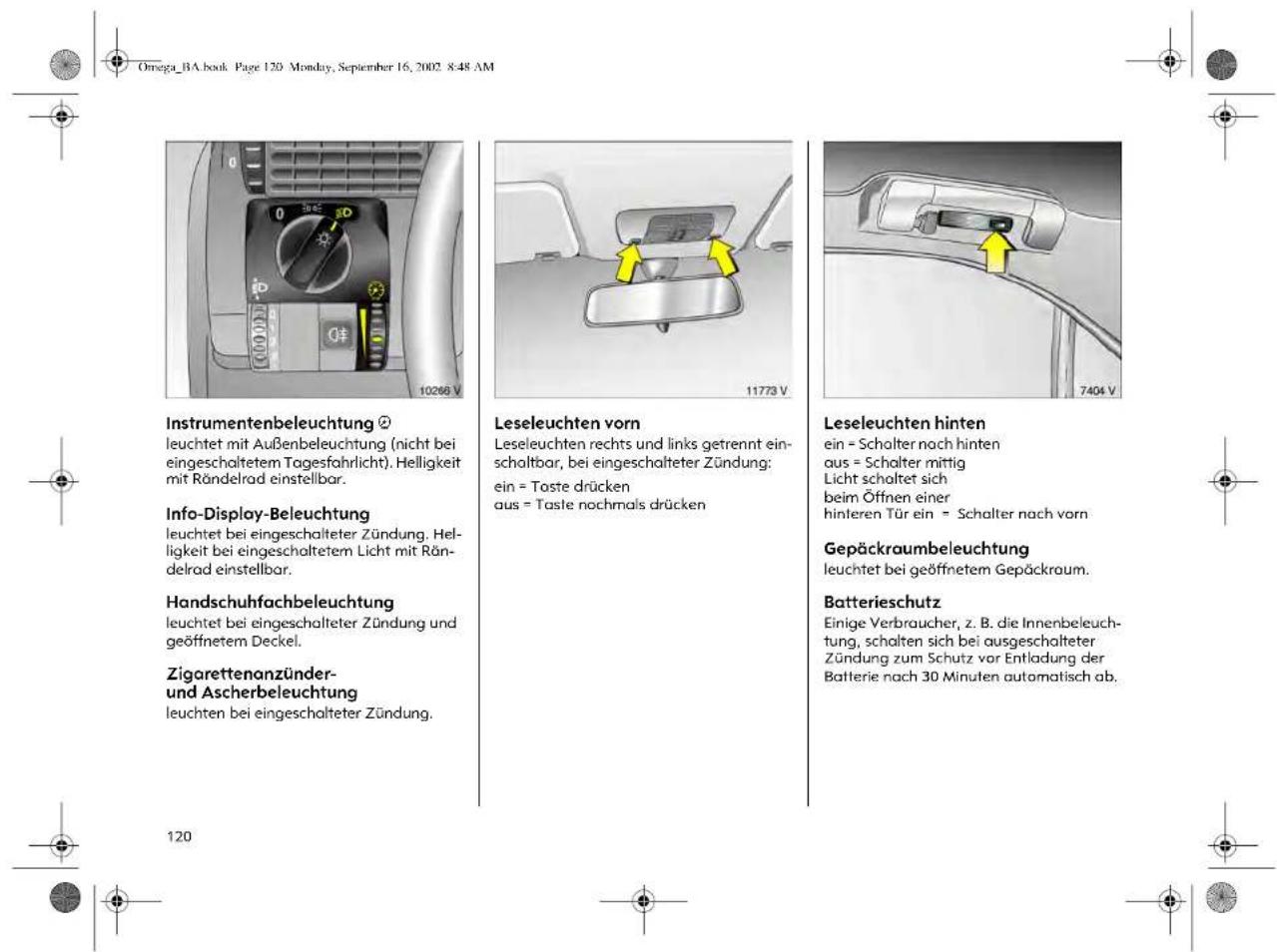 Omega_BA.book Page 120 Monduy, September 16, 2002 8:48 AM Instrumentenbeleuchtung ② leuchtet mit Außenbeleuchtung (nicht bei eingeschaltetem Tagesfahrlicht). Helligkeit mit Rändelrad einstellbar. Info-Display-Beleuchtung leuchtet bei eingeschalteteter Zündung. Helligkeit bei eingeschaltetem Licht mit Rändelrad einstellbar. Handschuhfachbeleuchtung leuchtet bei eingeschalteteter Zündung und geöffnetem Deckel. Zigarettenanzünder- und Ascherbeleuchtung leuchten bei eingeschalteteter Zündung. 120 10266 V 11773 V 7404 V Leseleuchten vorn Leseleuchten rechts und links getrennt einschaltbar, bei eingeschalteter Zündung: ein = Taste drücken aus = Taste nochmals drücken Leseleuchten hinten ein = Schalter nach hinten aus = Schalter mittig Licht schaltet sich beim Öffnen einer hinteren Tür ein = Schalter nach vorn Gepäckraumbeleuchtung leuchtet bei geöffnetem Gepäckraum. Batterieschutz Einige Verbraucher, z. B. die Innenbeleuchtung, schalten sich bei ausgeschalteter Zündung zum Schutz vor Entladung der Batterie nach 30 Minuten automatisch ab.