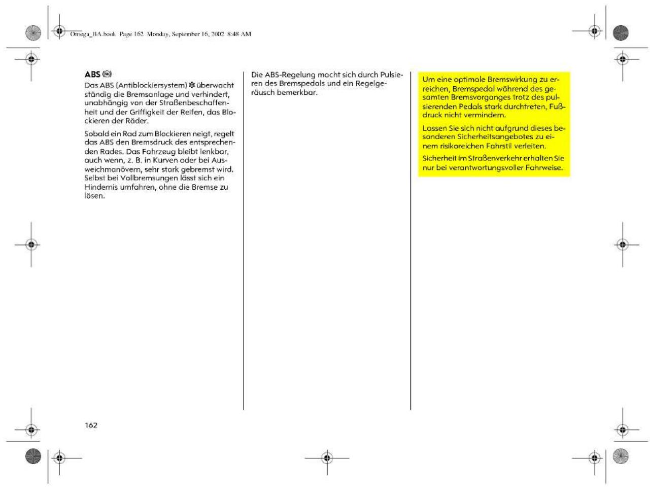 Omega_BA.book Page 162 Monday, September 16, 2002 8:48 AM ABS Das ABS (Antiblockiersystem) * überwacht ständig die Bremsanlage und verhindert, unabhängig von der Straßenbeschaffenheit und der Griffigkeit der Reifen, das Blockieren der Räder. Sobald ein Rad zum Blockieren neigt, regelt das ABS den Bremsdruck des entsprechenden Rades. Das Fahrzeug bleibt lenkbar, auch wenn, z. B. in Kurven oder bei Ausweichmanövem, sehr stark gebremst wird. Selbst bei Vollbremsungen lässt sich ein Hindemis umfahren, ohne die Bremse zu lösen. Die ABS-Regelung macht sich durch Pulsieren des Bremspedals und ein Regelgeräusch bemerkbar. Um eine optimale Bremswirkung zu erreichen, Bremspedal während des gesamten Bremsvorganges trotz des pulsierenden Pedals stark durchtreten, Fußdruck nicht vermindern. Lassen Sie sich nicht aufgrund dieses besonderen Sicherheitsangebotes zu einem risikoreichen Fahrstil verleiten. Sicherheit im Straßenverkehr erhalten Sie nur bei verantwortungsvoller Fahrweise.