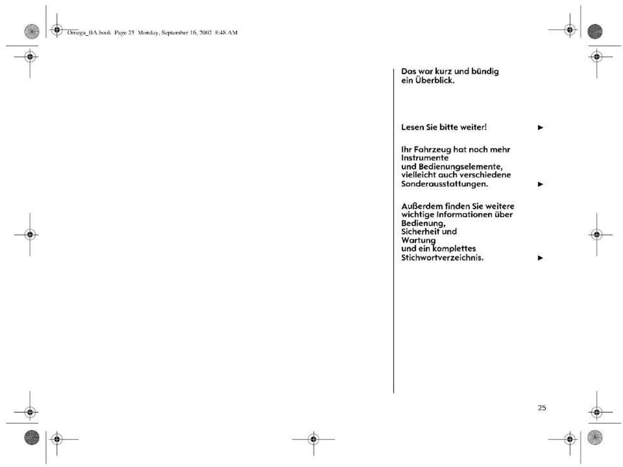 Omega_BA.book Page 25 Monday, September 16, 2002 8:48 AM Das war kurz und bündig ein Überblick. Lesen Sie bitte weiter! Ihr Fahrzeug hat noch mehr Instrumente und Bedienungselemente, vielleicht auch verschiedene Sonderausstattungen. Außerdem finden Sie weitere wichtige Informationen über Bedienung, Sicherheit und Wartung und ein komplettes Stichwortverzeichnis.