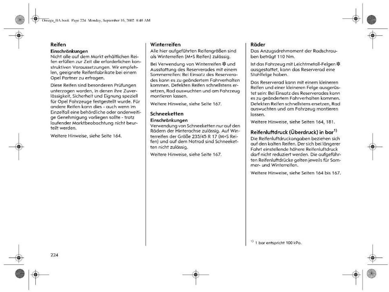 Omega_BA.book Page 224 Monday, September 16, 2002 8:48 AM Reifen Einschränkungen Nicht alle auf dem Markt erhältlichen Reifen erfüllen zur Zeit die erforderlichen konstruktiven Voraussetzungen. Wir empfehlen, geeignete Reifenfabrikate bei einem Opel Partner zu erfragen. Diese Reifen sind besonderen Prüfungen unterzogen worden, in denen ihre Zuverlässigkeit, Sicherheit und Eignung speziell für Opel Fahrzeuge festgestellt wurde. Für andere Reifen kann dies - auch wenn im Einzelfall eine behördliche oder anderweitige Genehmigung vorliegen sollte - trotz laufender Marktbeobachtung nicht beurteilt werden. Weitere Hinweise, siehe Seite 164. Winterreifen Alle hier aufgeführten Reifengrößen sind als Winterreifen (M+S Reifen) zulässig. Bei Verwendung von Winterreifen ✝ und Ausstattung des Reserverades mit einem Sommerreifen: Bei Einsatz des Reserverades kann es zu geändertem Fahrverhalten kommen. Defekten Reifen schnellstens ersetzen, Rad auswuchten und am Fahrzeug montieren lassen. Weitere Hinweise, siehe Seite 167. Schneeketten Einschränkungen Verwendung von Schneeketten nur auf den Rädern der Hinterachse zulässig. Auf Winterreifen der Größe 235/45 R 17 (M+S Reifen) und auf dem Notrad sind Schneeketten nicht zulässig. Weitere Hinweise, siehe Seite 167. Räder Das Anzugsdrehmoment der Radschrauben beträgt 110 Nm. Ist das Fahrzeug mit Leichtmetall-Felgen ✝ ausgestattet, kann das Reserverad eine Stahlfelge haben. Das Reserverad kann mit einem kleineren Reifen und einer kleineren Felge ausgerüstet sein: Bei Einsatz des Reserverades kann es zu geändertem Fahrverhalten kommen. Defekten Reifen schnellstens ersetzen, Rad auswuchten und am Fahrzeug montieren lassen. Weitere Hinweise, siehe Seiten 164, 181. Reifenluftdruck (Überdruck) in bar¹¹) Die Reifenluftdruckangaben beziehen sich auf den kalten Reifen. Der sich bei längerer Fahrt einstellende höhere Reifenluftdruck darf nicht reduziert werden. Die aufgeführten Reifenluftdrücke gelten jeweils für Sommer- und Winterreifen. Weitere Hinweise, siehe Seiten 164 bis 167. ²²⁴ ¹¹) 1 bar entspricht 100 kPa.