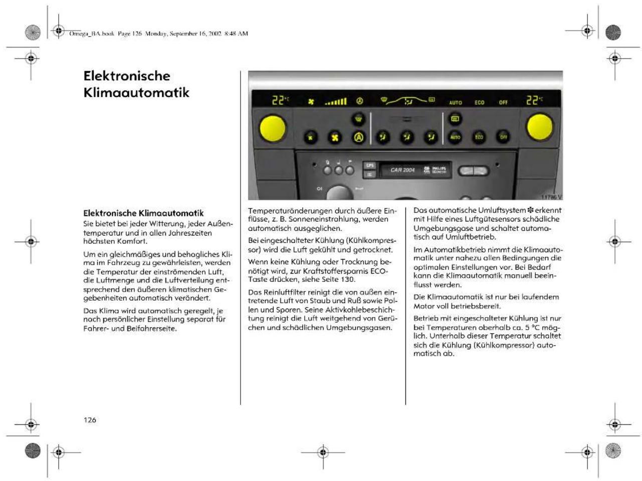 Omega_BA.book Page 126 Monday, September 16, 2002 8:48 AM Elektronische Klimaautomatik Elektronische Klimaautomatik Sie bietet bei jeder Witterung, jeder Außen- temperatur und in allen Jahreszeiten höchsten Komfort. Um ein gleichmäßiges und behogliches Kli- ma im Fahrzeug zu gewährleisten, werden die Temperatur der einströmenden Luft, die Luftmenge und die Luftverteilung ent- sprechend den äußeren klimatischen Ge- gebenheiten automatisch verändert. Das Klima wird automatisch geregelt, je noch persönlicher Einstellung separat für Fahrer- und Beifahrerseite. Temperaturänderungen durch äußere Ein- flüsse, z. B. Sonneneinstrahlung, werden automatisch ausgeglichen. Bei eingeschalteter Kühlung (Kühlkompress- or) wird die Luft gekühlt und getrocknet. Wenn keine Kühlung oder Trocknung be- nötigt wird, zur Kraftstoffersparnis ECO- Taste drücken, siehe Seite 130. Das Reinluftfilter reinigt die von außen ein- tretende Luft von Staub und Ruß sowie Pol- len und Sporen. Seine Aktivkohlebeschic- tung reinigt die Luft weitgehend von Gerü- chen und schädlichen Umgebungsgasen. Das automatische Umluftsystem erkennt mit Hilfe eines Luftgütesensors schädliche Umgebungsgase und schaltet automa- tisch auf Umluftbetrieb. Im Automatikbetrieb nimmt die Klimaauto- matik unter nahezu allen Bedingungen die optimalen Einstellungen vor. Bei Bedarf kann die Klimaautomatik manuell beein- flusst werden. Die Klimaautomatik ist nur bei laufendem Motor voll betriebsbereit. Betrieb mit eingeschalteter Kühlung ist nur bei Temperaturen oberhalb ca. 5 °C mög- lich. Unterhalb dieser Temperatur schaltet sich die Kühlung (Kühlkompressor) auto- matisch ab.