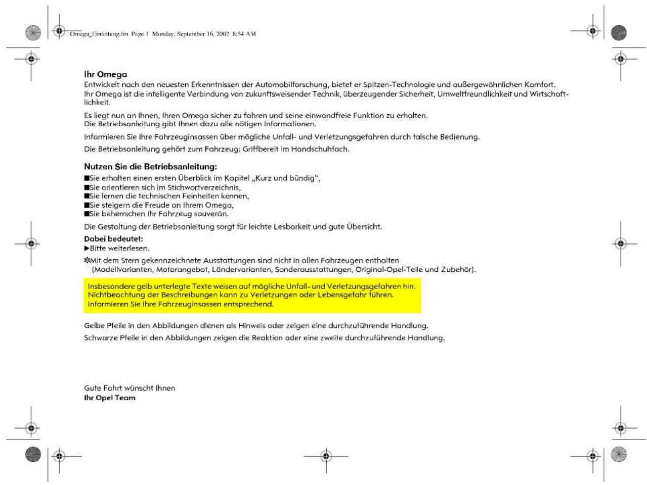 Omega_Lörsleitung. Im Page 1 Monday, September 16, 2002 8:54 AM Ihr Omega Entwickelt nach den neuesten Erkenntnissen der Automobilforschung, bietet er Spitzen-Technologie und außergewöhnlichen Komfort. Ihr Omega ist die intelligente Verbindung von zukunftsweisender Technik, überzeugender Sicherheit, Umweltfreundlichkeit und Wirtschaft- lichkeit. Es liegt nun an Ihnen, Ihren Omega sicher zu fahren und seine einwandfreie Funktion zu erhalten. Die Betriebsanleitung gibt Ihnen dazu alle nötigen Informationen. Informieren Sie Ihre Fahrzeuginsassen über mögliche Unfall- und Verletzungsgefahren durch falsche Bedienung. Die Betriebsanleitung gehört zum Fahrzeug: Griffbereit im Handschuhfach. Nutzen Sie die Betriebsanleitung: ■Sie erhalten einen ersten Überblick im Kapitel „Kurz und bündig”, ■Sie orientieren sich im Stichwortverzeichnis, ■Sie lernen die technischen Feinheiten kennen, ■Sie steigern die Freude an Ihrem Omega, ■Sie beherrschen Ihr Fahrzeug souverän. Die Gestaltung der Betriebsanleitung sorgt für leichte Lesbarkeit und gute Übersicht. Dabei bedeutet: ►Bitte weiterlesen. ※Mit dem Stern gekennzeichnete Ausstattungen sind nicht in allen Fahrzeugen enthalten (Modellvarianten, Motorangebot, Ländervarianten, Sonderausstattungen, Original-Opel-Teile und Zubehör). Insbesondere gelb unterlegte Texte weisen auf mögliche Unfall- und Verletzungsgefahren hin. Nichtbeachtung der Beschreibungen kann zu Verletzungen oder Lebensgefahr führen. Informieren Sie Ihre Fahrzeuginsassen entsprechend. Gelbe Pfeile in den Abbildungen dienen als Hinweis oder zeigen eine durchzuführende Handlung. Schwarze Pfeile in den Abbildungen zeigen die Reaktion oder eine zweite durchzuführende Handlung. Gute Fahrt wünscht Ihnen Ihr Opel Team