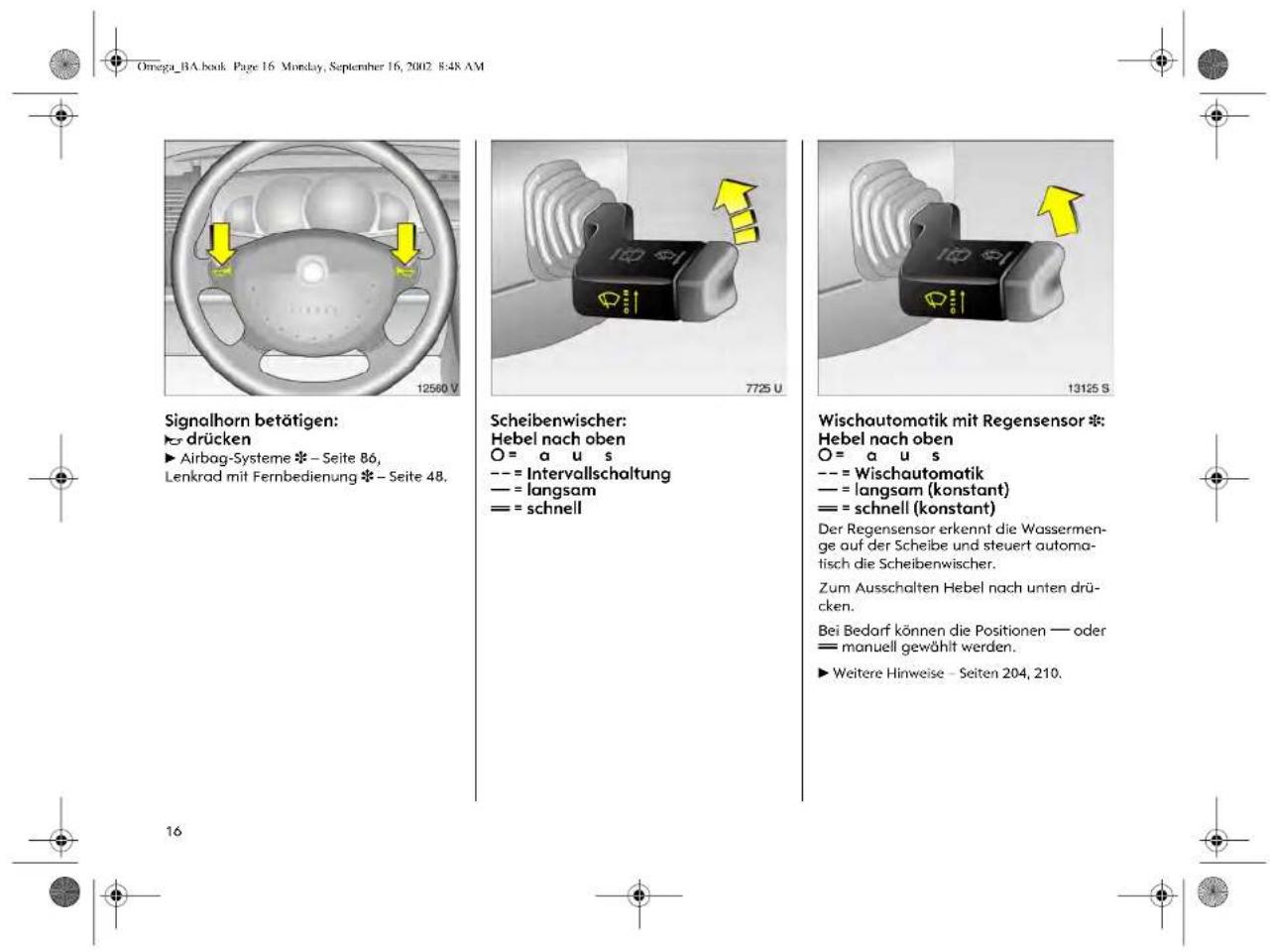Omega_BA.book Page 16 Monday, September 16, 2002 8:48 AM Signalhorn betätigen: drücken ► Airbag-Systeme * - Seite 86, Lenkrad mit Fernbedienung * - Seite 48. Scheibenwischer: Hebel nach oben O = a u s --- = Intervallschaltung --- = langsam == = schnell Wischautomotik mit Regensensor * Hebel nach oben O = a u s --- = Wischautomatik --- = langsam (konstant) --- = schnell (konstant) Der Regensensor erkennt die Wassermenge auf der Scheibe und steuert automatisch die Scheibenwischer. Zum Ausschalten Hebel nach unten drücken. Bei Bedarf können die Positionen — oder = manuell gewählt werden. ► Weitere Hinweise – Seiten 204, 210.