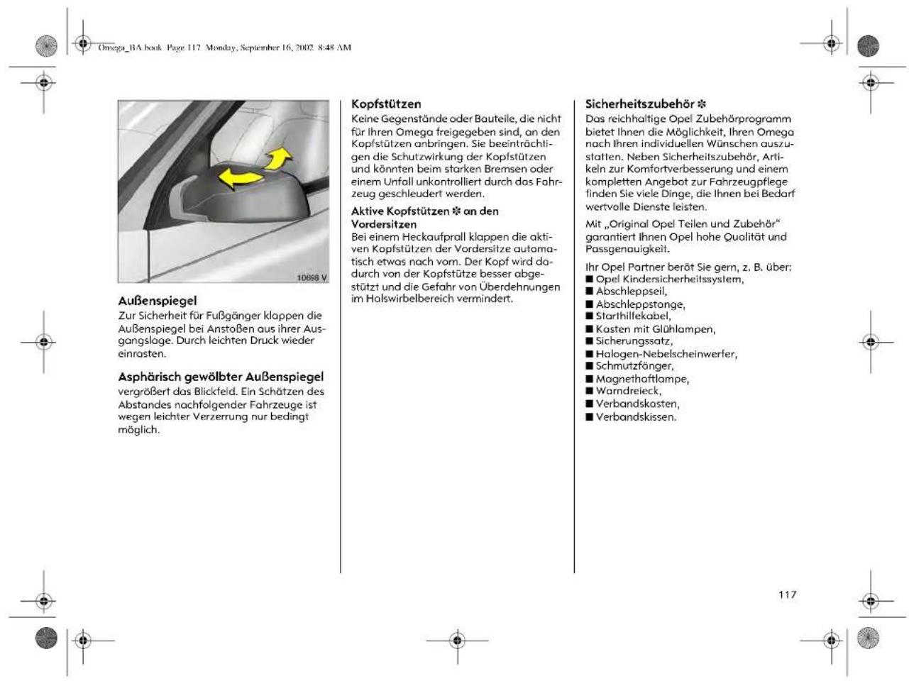 Omega_BA.book Page 117 Monday, September 16, 2002 8:48 AM Außenspiegel Zur Sicherheit für Fußgänger klappen die Außenspiegel bei Anstoßen aus ihrer Ausgangsloge. Durch leichten Druck wieder einrasten. Asphärisch gewölbter Außenspiegel vergrößert das Blickfeld. Ein Schätzen des Abstandes nachfolgender Fahrzeuge ist wegen leichter Verzerrung nur bedingt möglich. Kopfstützen Keine Gegenstände oder Bauteile, die nicht für Ihren Omega freigegeben sind, an den Kopfstützen anbringen. Sie beeinträchtigen die Schutzwirkung der Kopfstützen und könnten beim starken Bremsen oder einem Unfall unkontrolliert durch das Fahrzeug geschleudert werden. Aktive Kopfstützen * an den Vordersitzen Bei einem Heckaufprall klappen die aktiven Kopfstützen der Vordersitze automatisch etwas nach vom. Der Kopf wird dadurch von der Kopfstütze besser abgestützt und die Gefahr von Überdehnungen im Holswirbelbereich vermindert. Sicherheitszubehör * Das reichhaltige Opel Zubehörprogramm bietet Ihnen die Möglichkeit, Ihren Omega nach Ihren individuellen Wünschen auszustalten. Neben Sicherheitszubehör, Artikeln zur Komfortverbesserung und einem kompletten Angebot zur Fahrzeugpflege finden Sie viele Dinge, die Ihnen bei Bedarf wertvolle Dienste leisten. Mit „Original Opel Teilen und Zubehör“ garantiert Ihnen Opel hohe Qualität und Passgenauigkeit. Ihr Opel Partner berät Sie gern, z. B. über: ■ Opel Kindersicherheitssystem, ■ Abschleppseil, ■ Abschleppstange, ■ Starthillekabel, ■ Kosten mit Glühlampen, ■ Sicherungssatz, ■ Halogen-Nebelscheinwerfer, ■ Schmutzfänger, ■ Magnethaftlampe, ■ Warndreieck, ■ Verbandskosten, ■ Verbandskissen.