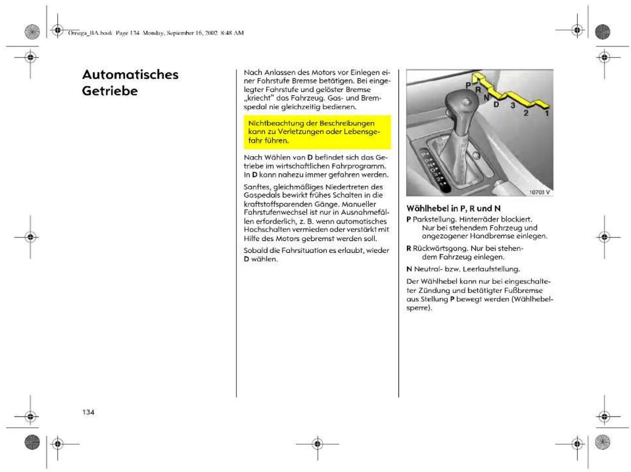 Omega_BA.book Page 134 Monday, September 16, 2002 8:48 AM Automatisches Getriebe Nach Anlassen des Motors vor Einlegen ei- ner Fahrstufe Bremse betätigen. Bei einge- legter Fahrstufe und gelöster Bremse „kriecht“ das Fahrzeug. Gas- und Brem- spedal nie gleichzeitig bedienen. Nichtbeachtung der Beschreibungen kann zu Verletzungen oder Lebensge- fahr führen. Nach Wählen von D befindet sich das Ge- triebe im wirtschaftlichen Fahrprogramm. In D kann nahezu immer gefahren werden. Sanftes, gleichmäßiges Niedertreten des Gospedals bewirkt frühes Schalten in die kraftstoffsparenden Gänge. Manueller Fahrstufenwechsel ist nur in Ausnahmefäl- len erforderlich, z. B. wenn automatisches Hochschalten vermieden oder verstärkt mit Hilfe des Motors gebremst werden soll. Sobald die Fahrsituation es erlaubt, wieder D wählen. Wählhebel in P, R und N P Parkstellung. Hinterräder blockiert. Nur bei stehendem Fahrzeug und ongezogener Handbremse einlegen. R Rückwärtsgang. Nur bei stehen- dem Fahrzeug einlegen. N Neutral- bzw. Leerlaufstellung. Der Wählhebel kann nur bei eingeschalle- ter Zündung und betätigter Fußbremse aus Stellung P bewegt werden (Wählhebel- sperre). 134