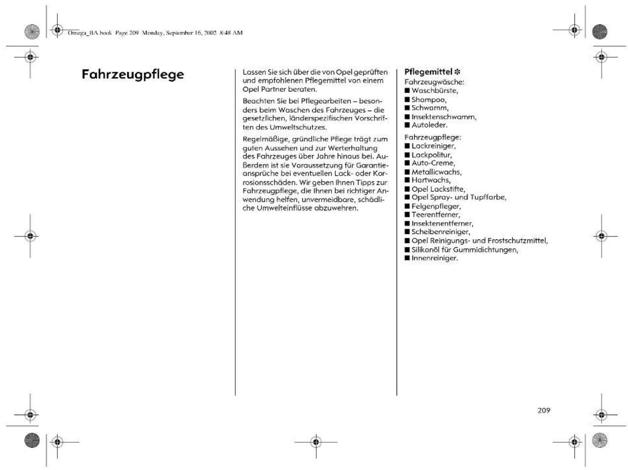 Omega_BA.book Page 209 Monday, September 16, 2002 8:48 AM Fahrzeugpflege Lossen Sie sich über die von Opel geprüften und empfohlenen Pflegemittel von einem Opel Partner beraten. Beachten Sie bei Pflegearbeiten – besonders beim Waschen des Fahrzeuges – die gesetzlichen, länderspezifischen Vorschriften des Umweltschutzes. Regelmäßige, gründliche Pflege trägt zum guten Aussehen und zur Werterhaltung des Fahrzeuges über Jahre hinaus bei. Außerdem ist sie Voraussetzung für Garantieansprüche bei eventuellen Lock- oder Korrosionsschäden. Wir geben Ihnen Tipps zur Fahrzeugpflege, die Ihnen bei richtiger Anwendung helfen, unvermeidbare, schädliche Umwelteinflüsse abzuwehren. Pflegemittel * Fahrzeugwäsche: ■ Waschbürste, ■ Shampoo, ■ Schwamm, ■ Insektenschwamm, ■ Autoleder. Fahrzeugpflege: ■ Lackreiniger, ■ Lackpolitur, ■ Auto-Creme, ■ Metallicwachs, ■ Hartwachs, ■ Opel Lackstifte, ■ Opel Spray- und Tupffarbe, ■ Felgenpfleger, ■ Teerentferner, ■ Insektenentferner, ■ Scheibenreiniger, ■ Opel Reinigungs- und Frostschutzmittel, ■ Silikonöl für Gummidichtungen, ■ Innenreiniger.
