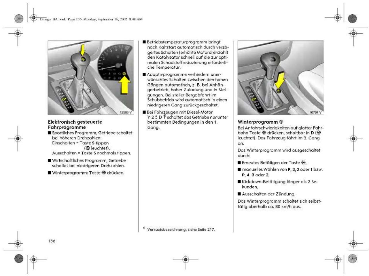 Omega_BA.book Page 136 Monday, September 16, 2002 8:48 AM Elektronisch gesteuerte Fahrprogramme ■ Sportliches Programm, Getriebe schaltet bei höheren Drehzahlen: Einschalten = Taste S tippen ( leuchtet). Ausschalten = Taste S nochmals tippen. ■ Wirtschaftliches Programm, Getriebe schaltet bei niedrigeren Drehzahlen. ■ Winterprogramm: Taste ✝ drücken. ■ Betriebstemperaturprogramm bringt nach Kaltstart automatisch durch verzögertes Schalten (erhöhte Motordrehzahl) den Katalysator schnell auf die zur optimalen Schadstoffreduzierung erforderliche Temperatur. ■ Adaptivprogramme verhindern unerwünsches Schalten zwischen den hohen Gängen automatisch, z. B. bei Anhängerbetrieb, hoher Zuladung und in Steigungen. Bei steiler Bergabfahrt im Schubbetrieb wird automatisch in einen niedrigeren Gang zurückgeschaltet. ■ Bei Fahrzeugen mit Diesel-Motor Y 2 5 D † schaltet das Getriebe nur unter bestimmten Bedingungen in den 1. Gang. Winterprogramm ✝ Bei Anfahrschwierigkeiten auf glatter Fahrbahn Taste ✝ drücken, schaltbar in D ( leuchtet). Das Fahrzeug fährt im 3. Gang an. Das Winterprogramm wird ausgeschaltet durch: ■ Erneutes Betätigen der Taste ✝, ■ manuelles Wählen von P, 3, 2 oder 1 bzw. P, 4, 3 oder 2, ■ Kickdown-Betätigung länger als 2 Sekunden, ■ Ausschalten der Zündung. Das Winterprogramm schaltet sich selbsttätig oberhalb ca. 80 km/h aus. 1 Verkaufsbezeichnung, siehe Seite 217.