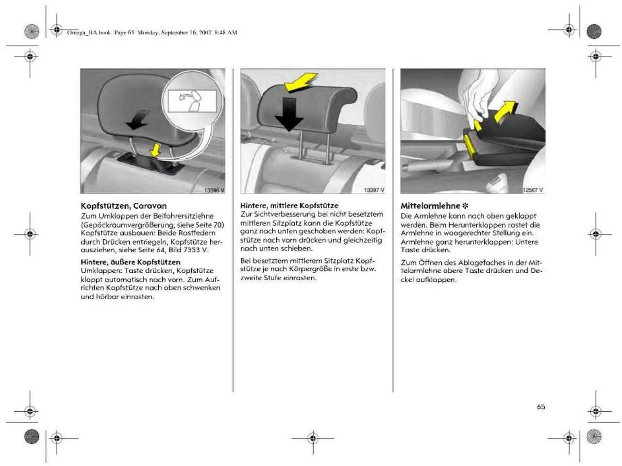 Omega_BA.book Page 65 Monday, September 16, 2002 8:48 AM Kopfstützen, Caravan Zum Umklappen der Beifohrrersitzlehne (Gepäckraumvergrößerung, siehe Seite 70) Kopfstütze ausbauen: Beide Rastfedern durch Drücken entriegeln, Kopfstütze herausziehen, siehe Seite 64, Bild 7353 V. Hintere, äußere Kopfstützen Umklappen: Taste drücken, Kopfstütze klappt automatisch nach vorn. Zum Aufrichten Kopfstütze nach oben schwenken und hörbar einrasten. Hintere, mittlere Kopfstütze Zur Sichtverbesserung bei nicht besetztem mittleren Sitzplatz kann die Kopfstütze ganz nach unten geschoben werden: Kopfstütze nach vorn drücken und gleichzeitig nach unten schieben. Bei besetztem mittlerem Sitzplatz Kopfstütze je nach Körpergröße in erste bzw. zweite Stufe einrasten. Mittelarmlehne * Die Armlehne kann nach oben geklappt werden. Beim Herunterklappen rostet die Armlehne in woagerechter Stellung ein. Armlehne ganz herunterklappen: Untere Taste drücken. Zum Öffnen des Ablagefaches in der Mittelarmlehne obere Taste drücken und Deckel aufklappen.