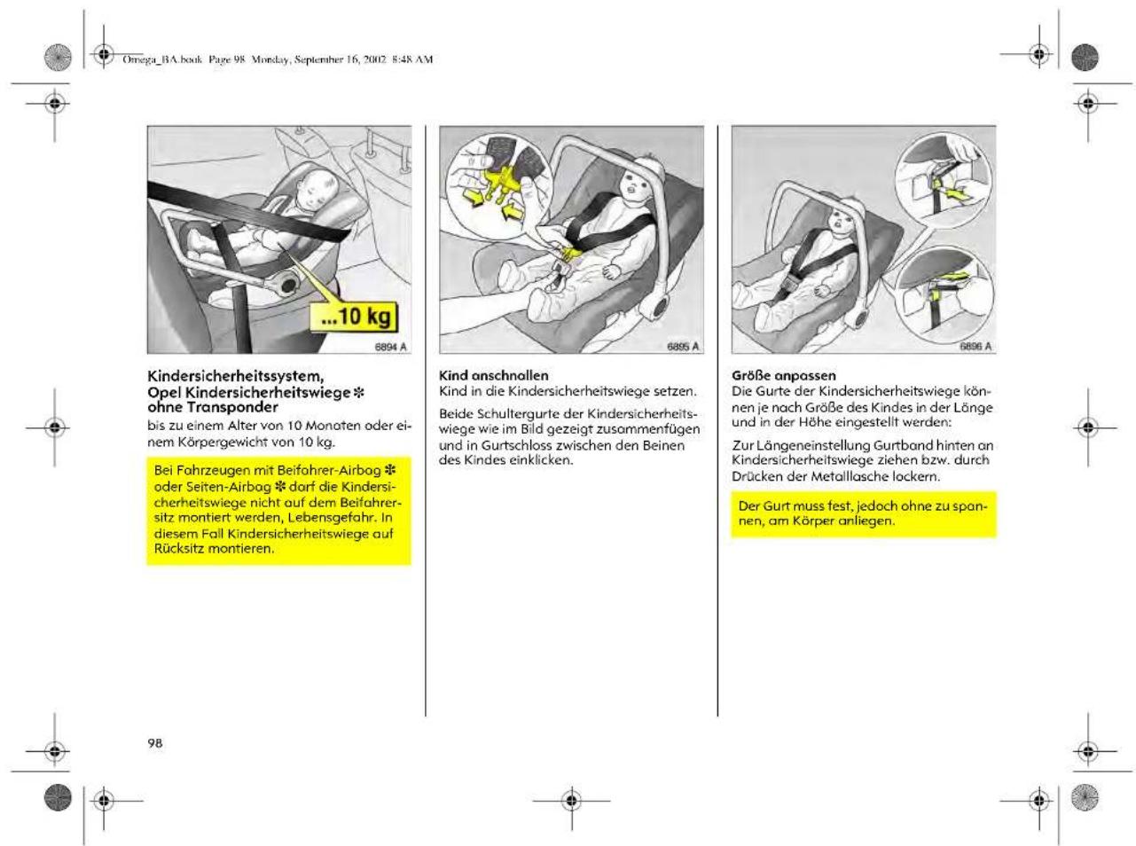Omega_BA.book Page 98 Monday, September 16, 2002 8:48 AM Kindersicherheitssystem, Opel Kindersicherheitswiege * ohne Transponder bis zu einem Alter von 10 Monaten oder ei- nem Körpergewicht von 10 kg. Bei Fahrzeugen mit Beifahrer-Airbag * oder Seiten-Airbag *dorf die Kindersi- cherheitswiege nicht auf dem Beifahrer- sitz montiert werden, Lebensgefahr. In diesem Fall Kindersicherheitswiege auf Rücksitz montieren. Kind anschnollen Kind in die Kindersicherheitswiege setzen. Beide Schultergurte der Kindersicherheits- wiege wie im Bild gezeigt zusammenfügen und in Gurtschloss zwischen den Beinen des Kindes einklicken. Größe anpassen Die Gurte der Kindersicherheitswiege kön- nen je nach Größe des Kindes in der Länge und in der Höhe eingestellt werden: Zur Längeneinstellung Gurtband hinten an Kindersicherheitswiege ziehen bzw. durch Drücken der Metallasche lockern. Der Gurt muss fest, jedoch ohne zu span- nen, am Körper anliegen.