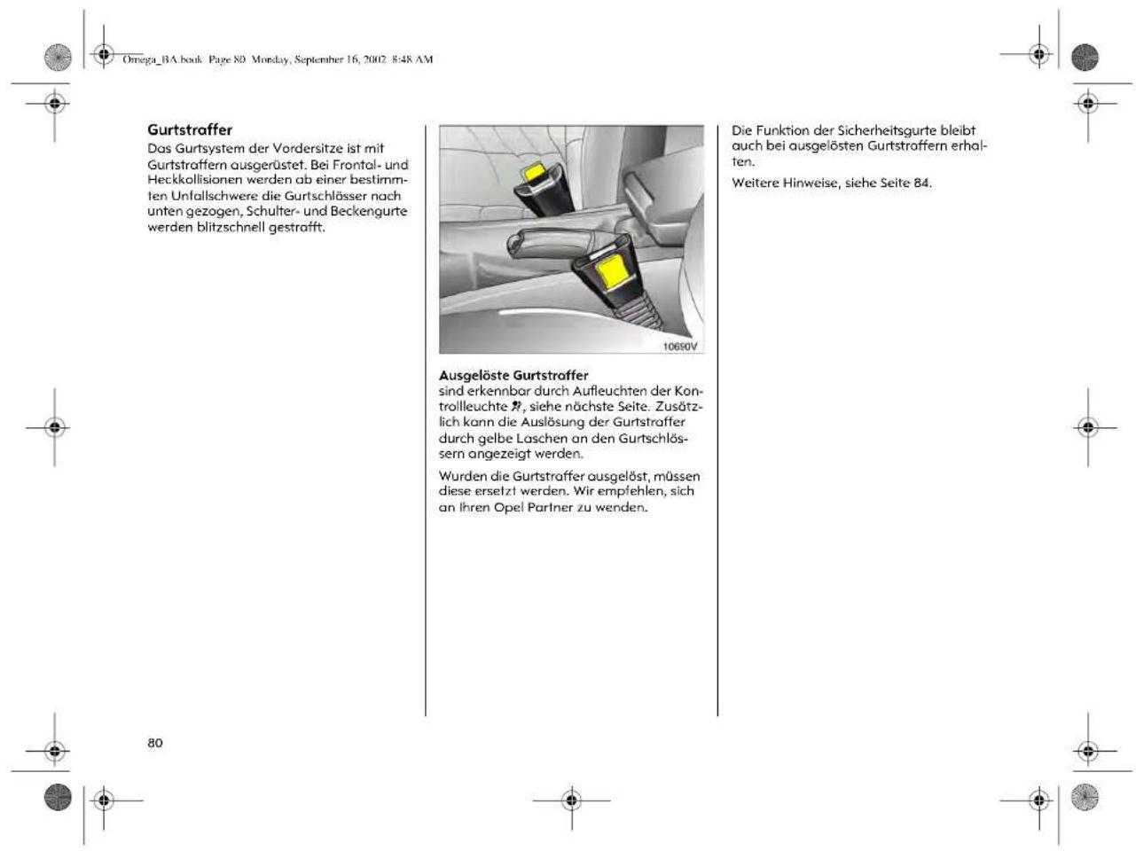 Omega_BA.book Page 80 Monday, September 16, 2002 8:48 AM Gurtstraffer Das Gurtsystem der Vordersitze ist mit Gurtstroffern ausgerüstet. Bei Frontal- und Heckkollisionen werden ab einer bestimm- ten Unfallschwere die Gurtschlösser nach unten gezogen, Schulter- und Beckengurte werden blitzschnell gestrafft. Ausgelöste Gurtstroffer sind erkennbar durch Aufleuchten der Kon- trolleuchte R, siehe nächste Seite. Zusätzlich kann die Auslösung der Gurtstraffer durch gelbe Laschen an den Gurtschlöss- sern angezeigt werden. Wurden die Gurtstraffer ausgelöst, müssen diese ersetzt werden. Wir empfehlen, sich an ihren Opel Partner zu wenden. Die Funktion der Sicherheitsgurte bleibt auch bei ausgelösten Gurtstroffern erha- ten. Weitere Hinweise, siehe Seite 84.