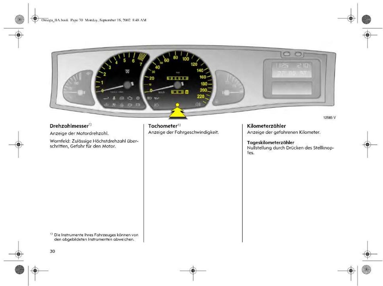 Omega_BA.book Page 30 Monday, September 16, 2002 8:48 AM Drehzahlmesser¹) Anzeige der Motordrehzahl. Warnfeld: Zulässige Höchstdrehzahl überschritten, Gefahr für den Motor. ¹) Die Instrumente Ihres Fahrzeuges können von den abgebildeten Instrumenten abweichen. 30 Tachometer¹) Anzeige der Fahrgeschwindigkeit. Kilometerzähler Anzeige der gefahrenen Kilometer. Tageskilometerzähler Nullstellung durch Drücken des Stellknopfes.