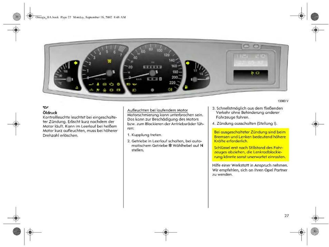 Omega_BA.book Page 27 Monday, September 16, 2002 8:48 AM Öldruck Kontrollleuchte leuchtet bei eingeschalte- ter Zündung. Erlischt kurz nachdem der Motor läuft. Kann im Leerlauf bei heißem Motor kurz aufleuchten, muss bei höherer Drehzahl erlöschen. Aufleuchten bei laufendem Motor Motorschmierung kann unterbrochen sein. Das kann zur Beschädigung des Motors bzw. zum Blockieren der Antriebsräder füh- ren: 1. Kupplung treten. 2. Getriebe in Leerlauf schalten, bei auto- matischem Getriebe * Wahlhebel auf N stellen. 3. Schnellstmöglich aus dem fließenden Verkehr ohne Behinderung anderer Fahrzeuge fahren. 4. Zündung ausschalten (Stellung I). Bei ausgeschalteter Zündung sind beim Bremsen und Lenken bedeutend höhere Kräfte erforderlich. Schlüssel erst nach Stillstand des Fahr- zeuges abziehen, die Lenkradblockie- rung könnte sonst unerwartet einrasten. Hilfe einer Werkstatt in Anspruch nehmen. Wir empfehlen, sich an Ihren Opel Partner zu wenden.
