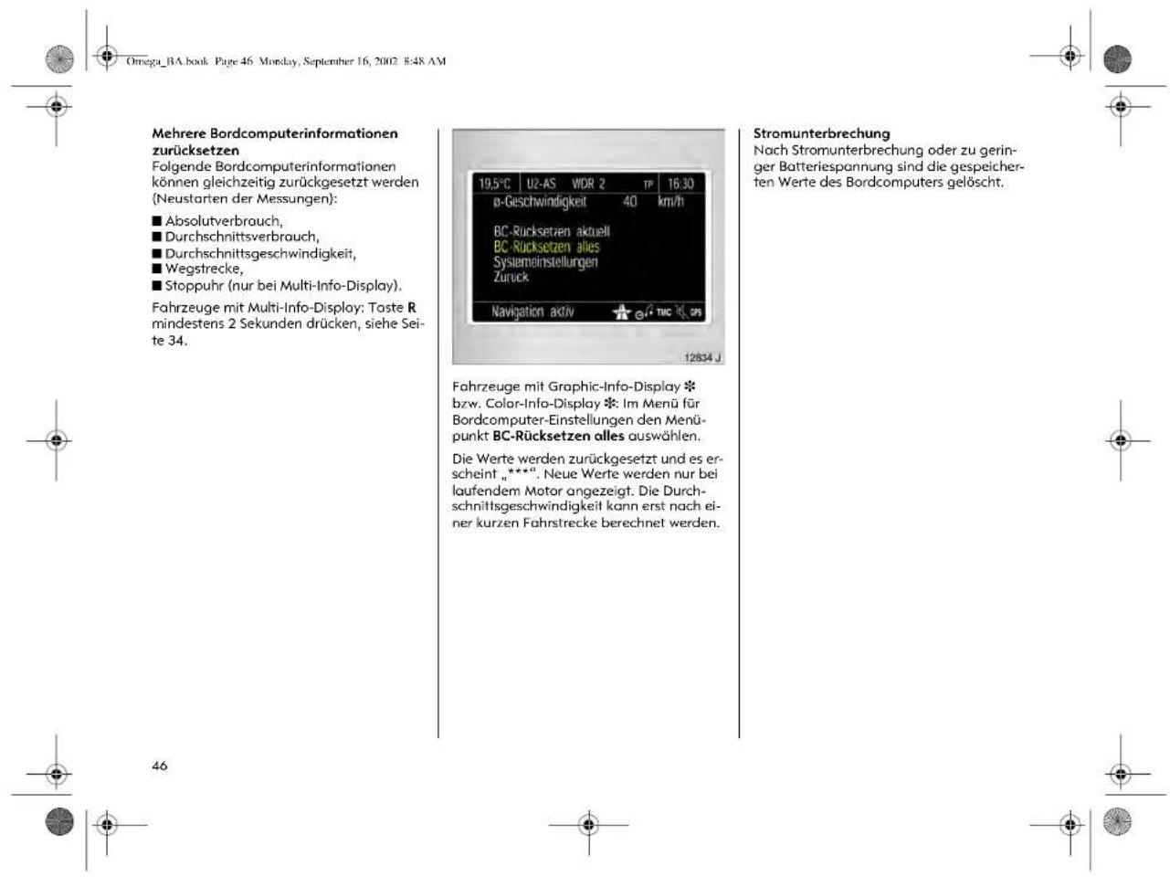 Omega_BA.book Page 46 Monday, September 16, 2002 8:48 AM Mehrere Bordcomputerinformationen zurücksetzen Folgende Bordcomputerinformationen können gleichzeitig zurückgesetzt werden (Neustarten der Messungen): ■ Absolutverbrauch, ■ Durchschnittsverbrauch, ■ Durchschnittsgeschwindigkeit, ■ Wegstrecke, ■ Stoppuhr (nur bei Multi-Info-Display). Fahrzeuge mit Multi-Info-Display: Taste R mindestens 2 Sekunden drücken, siehe Seite 34. 19.5°C U2-AS WDR 2 TP 16.30 ø-Geschwindigkeit 40 km/h BC-Rücksetzen aktuell BC-Rücksetzen alles Sysiemeinstellungen Zurück Navigation aktiv TMC GPS 12834 J Stromunterbrechung Nach Stromunterbrechung oder zu geringer Batteriespannung sind die gespeicherten Werte des Bordcomputers gelöscht. Fahrzeuge mit Graphic-Info-Display * bzw. Color-Info-Display *. Im Menü für Bordcomputer-Einstellungen den Menüpunkt BC-Rücksetzen alles auswählen. Die Werte werden zurückgesetzt und es erscheint „***“. Neue Werte werden nur bei laufendem Motor angezeigt. Die Durchschnittsgeschwindigkeit kann erst nach einer kurzen Fahrstrecke berechnet werden.