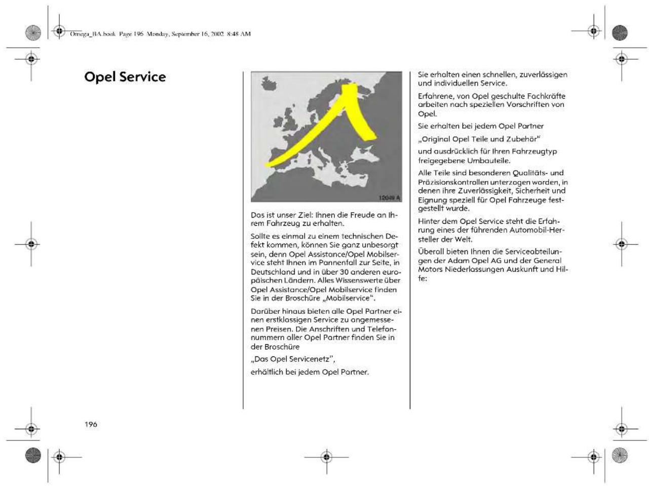 Omega_BA.book Page 196 Monday, September 16, 2002 8:48 AM Opel Service 12049 A Das ist unser Ziel: Ihnen die Freude an Ihrem Fahrzeug zu erhalten. Sollte es einmal zu einem technischen Defekt kommen, können Sie ganz unbesorgt sein, denn Opel Assistance/Opel Mobilservice steht Ihnen im Pannenfall zur Seite, in Deutschland und in über 30 anderen europäischen Ländern. Alles Wissenswerte über Opel Assistance/Opel Mobilservice finden Sie in der Broschüre „Mobilservice". Darüber hinaus bieten alle Opel Partner einen erstklassigen Service zu angemessenen Preisen. Die Anschriften und Telefonnummern aller Opel Partner finden Sie in der Broschüre „Das Opel Servicenetz”, erhältlich bei jedem Opel Partner. Sie erhalten einen schnellen, zuverlässigen und individuellen Service. Erfahrene, von Opel geschulte Fachkräfte arbeiten nach speziellen Vorschriften von Opel. Sie erhalten bei jedem Opel Partner „Original Opel Teile und Zubehör“ und ausdrücklich für Ihren Fahrzeugtyp freigegebene Umbauteile. Alle Teile sind besonderen Qualitäts- und Präzisionskontrollen unterzogen worden, in denen ihre Zuverlässigkeit, Sicherheit und Eignung speziell für Opel Fahrzeuge festgestellt wurde. Hinter dem Opel Service steht die Erfahrung eines der führenden Automobil-Hersteller der Welt. Überall bieten Ihnen die Serviceabteilungen der Adam Opel AG und der General Motors Niederlassungen Auskunft und Hilfe: