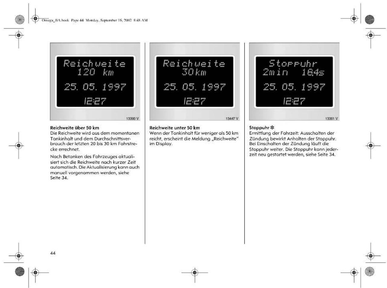 Omega_BA.book Page 44 Monday, September 16, 2002 8:48 AM Reichweite 120 km 25. 05. 1997 12:27 13390 V Reichweite über 50 km Die Reichweite wird aus dem momentanen Tankinhalt und dem Durchschnittsver- brouch der letzten 20 bis 30 km Fahrstre- cke errechnet. Nach Betanken des Fahrzeuges aktuali- siert sich die Reichweite nach kurzer Zeit automatisch. Die Aktualisierung kann auch manuell vorgenommen werden, siehe Seite 34. Reichweite unter 50 km Wenn der Tankinhalt für weniger als 50 km reicht, erscheint die Meldung „Reichweite“ im Display. 13447 V Stoppuhr 2min 164s 25. 05. 1997 12:27 13361 V Stoppuhr * Ermittlung der Fahrzeit: Ausschalten der Zündung bewirkt Anhalten der Stoppuhr. Bei Einschalten der Zündung läuft die Stoppuhr weiter. Die Stoppuhr kann jeder- zeit neu gestartet werden, siehe Seite 34. 44