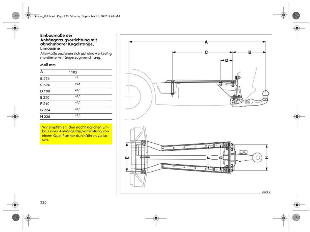 Omega_BA.book Page 230 Monday, September 16, 2002 8:48 AM Einbaumaße der Anhängerzugvorrichtung mit abnehmbarer Kugelstange, Limousine Alle Maße beziehen sich auf eine werkseitig montierte Anhängerzugvorrichtung. Maß mm A 1182 B 276 +5 C 694 10,5 D 100 +0,3 E 250 +0,3 F 210 +0,3 G 224 +0,3 H 226 10,3 Wir empfehlen, den nachträglichen Ein- bau einer Anhängerzugvorrichtung von einem Opel Partner durchführen zu las- sen. 230