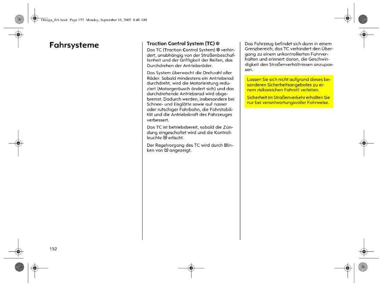 Omega_BA.book Page 152 Monday, September 16, 2002 8:48 AM Fahrsysteme Traction Control System (TC) * Das TC (Traction Control System) * verhindert, unabhängig von der Straßenbeschaffenheit und der Grifigkeit der Reifen, das Durchdrehen der Antriebsräder. Das System überwacht die Drehzahl aller Räder. Sobald mindestens ein Antriebsrad durchdreht, wird die Motorleistung reduziert (Motorgeräusch ändert sich) und das durchdrehende Antriebsrad wird abgebremst, Dadurch werden, insbesondere bei Schnee- und Eisglätte sowie auf nasser oder rutschiger Fahrbahn, die Fahrstabilität und die Antriebskraft des Fahrzeuges verbessert. Das TC ist betriebsbereit, sobald die Zündung eingeschaltet wird und die Kontrollleuchte erlischt. Der Regelvorgang des TC wird durch Blinken von angezeigt. Das Fahrzeug befindet sich dann in einem Grenzbereich; das TC verhindert den Übergang zu einem unkontrollierten Fahrverhalten und erinnert daran, die Geschwindigkeit den Straßenverhältnissen anzupassen. Lassen Sie sich nicht aufgrund dieses besonderen Sicherheitsangebotes zu einem risikoreichen Fahrstil verleiten. Sicherheit im Straßenverkehr erhalten Sie nur bei verantwortungsvoller Fahrweise.