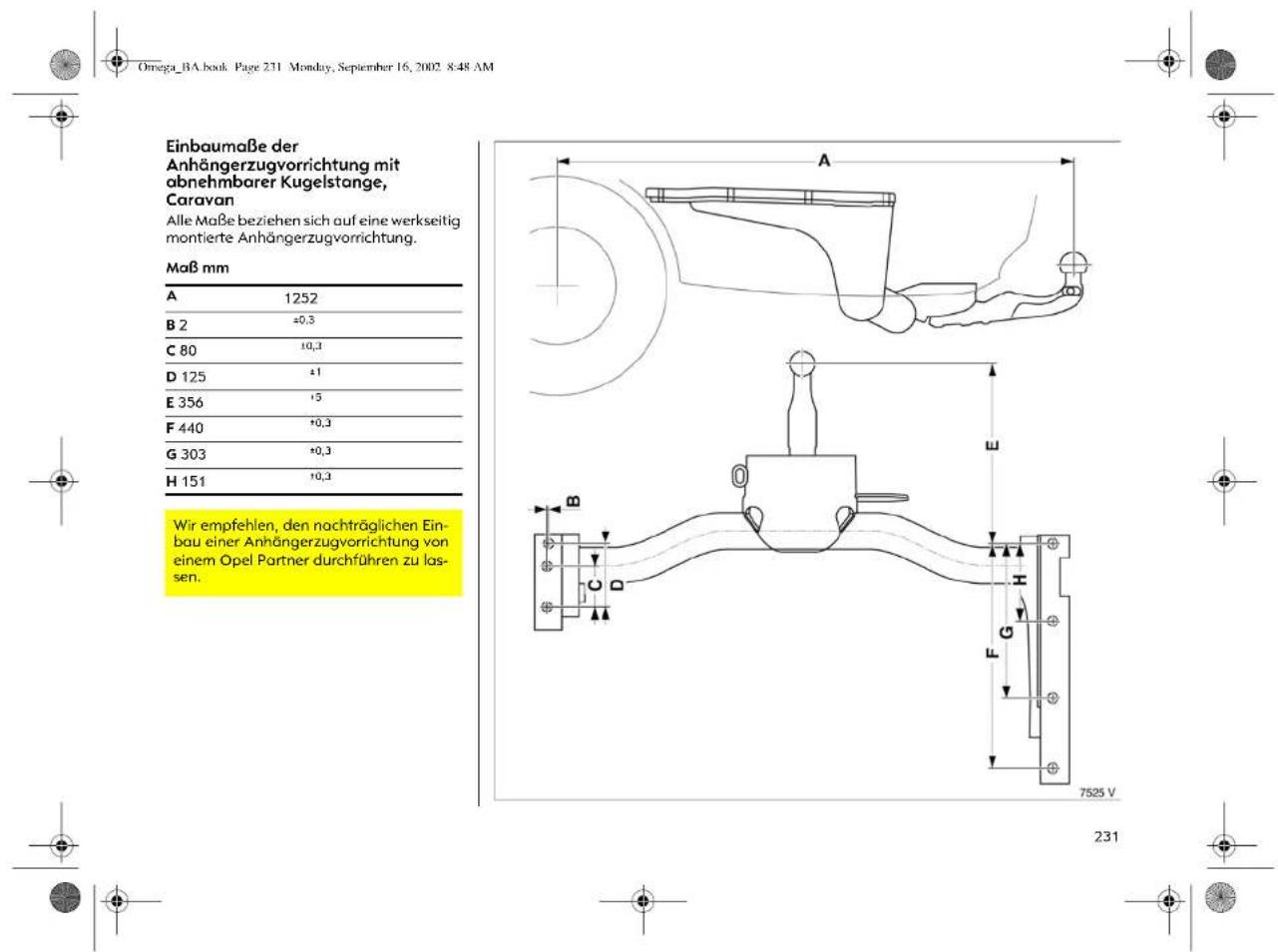 Omega_BA.book Page 231 Monday, September 16, 2002 8:48 AM Einbaumaße der Anhängerzugvorrichtung mit abnehmbarer Kugelstange, Caravan Alle Maße beziehen sich auf eine werkseitig montierte Anhängerzugvorrichtung. Maß mm A 1252 B 2 ±0,3 C 80 ±0,3 D 125 ±1 E 356 ±5 F 440 ±0,3 G 303 ±0,3 H 151 ±0,3 Wir empfehlen, den nachträglichen Ein- bau einer Anhängerzugvorrichtung von einem Opel Partner durchführen zu las- sen.