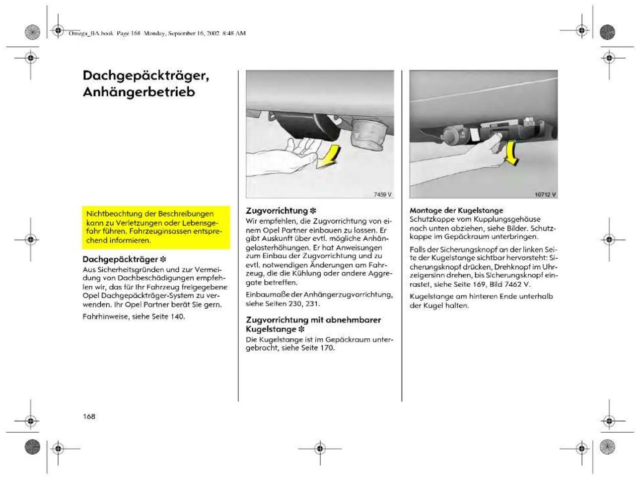 Omega_BA.book Page 168 Monday, September 16, 2002 8:48 AM Dachgepäckträger, Anhängerbetrieb Nichtbeachtung der Beschreibungen kann zu Verletzungen oder Lebensge- fahr führen. Fahrzeuginsassen entspre- chend informieren. Dachgepäckträger * Aus Sicherheitsgründen und zur Vermei- dung von Dachbeschädigungen empfeh- len wir, das für Ihr Fahrzeug freigegebene Opel Dachgepäckträger-System zu ver- wenden. Ihr Opel Partner berät Sie gern. Fahrhinweise, siehe Seite 140. Zugvorrichtung * Wir empfehlen, die Zugvorrichtung von ei- nem Opel Partner einbauen zu lassen. Er gibt Auskunft über evtl. mögliche Anhän- gelosterhöhungen. Er hat Anweisungen zum Einbau der Zugvorrichtung und zu evtl. notwendigen Änderungen am Fahr- zeug, die die Kühlung oder andere Aggre- gate betreffen. Einbaumaße der Anhängerzugvorrichtung, siehe Seiten 230, 231. Zugvorrichtung mit abnehmbarer Kugelstange * Die Kugelstange ist im Gepäckraum unter- gebracht, siehe Seite 170. Montage der Kugelstange Schutzkappe vom Kupplungsgehäuse nach unten abziehen, siehe Bilder. Schutz- kappe im Gepäckraum unterbringen. Falls der Sicherungsknopf an der linken Sei- te der Kugelstange sichtbar hervorsteht: Si- cherungsknopf drücken, Drehknopf im Uhr- zeigersinn drehen, bis Sicherungsknopf ein- rastet, siehe Seite 169, Bild 7462 V. Kugelstange am hinteren Ende unterhalb der Kugel halten.