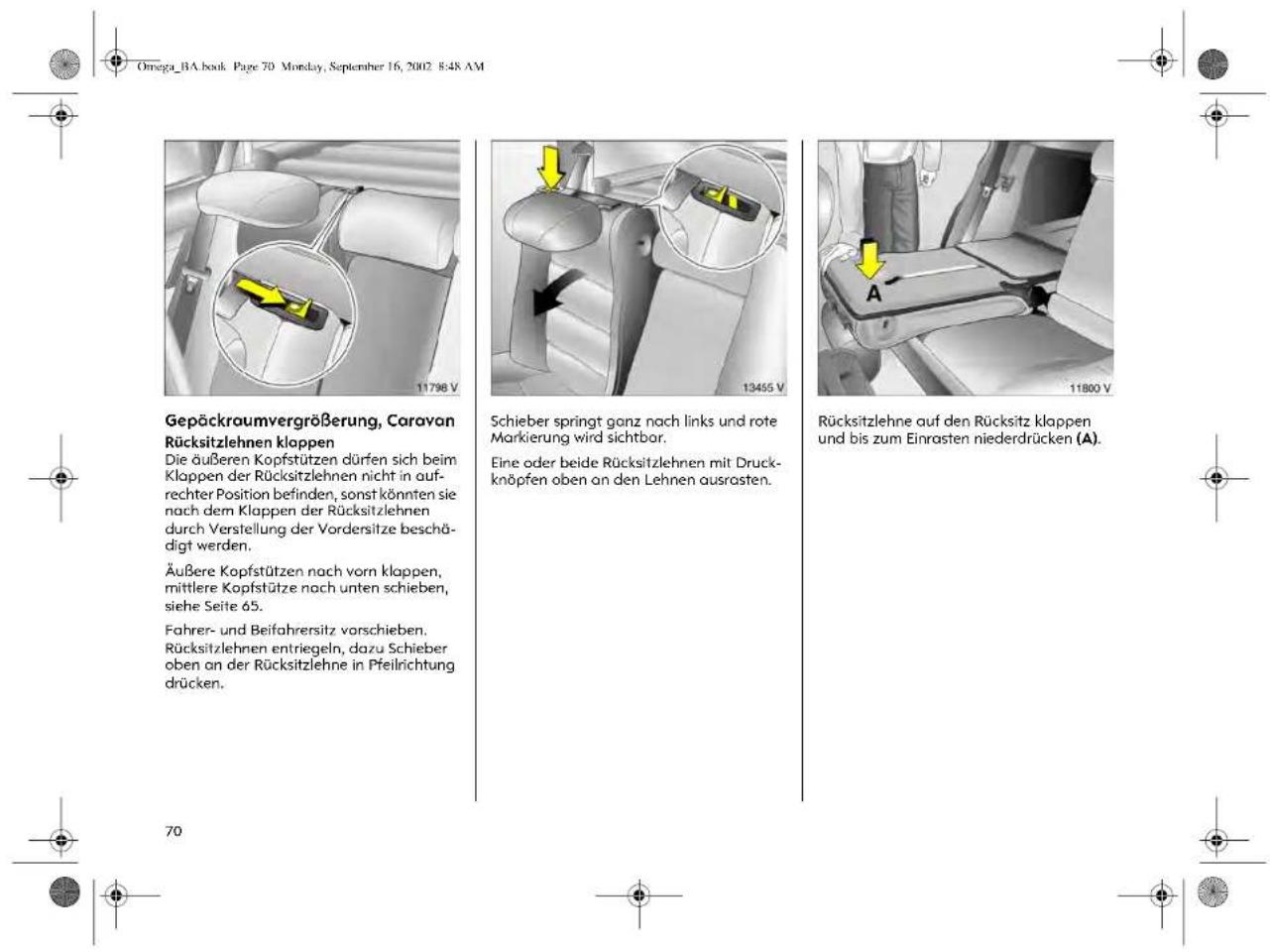 Omega_BA.book Page 70 Monday, September 16, 2002 8:48 AM Gepäckraumvergrößerung, Caravan Rücksitzlehnen klappen Die äußeren Kopfstützen dürfen sich beim Klappen der Rücksitzlehnen nicht in auf- rechter Position befinden, sonst könnten sie nach dem Klappen der Rücksitzlehnen durch Verstellung der Vordersitze beschä- digt werden. Äußere Kopfstützen nach vorn klappen, mittlere Kopfstütze nach unten schieben, siehe Seite 65. Fahrer- und Beifahrersitz vorschieben. Rücksitzlehnen entriegeln, dazu Schieber oben an der Rücksitzlehne in Pfeilrichtung drücken. Schieber springt ganz nach links und rote Markierung wird sichtbar. Eine oder beide Rücksitzlehnen mit Druck- knöpfen oben an den Lehnen ausrasten. Rücksitzlehne auf den Rücksitz klappen und bis zum Einrasten niederdrücken (A). 70