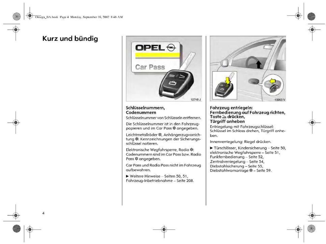 Kurz und bündig OPEL Car Pass 12748 J Schlüsselnummern, Codenummern Schlüsselnummer von Schlüsseln entfernen. Die Schlüsselnummer ist in den Fahrzeug- papieren und im Car Pass * angegeben. Leichtmetallräder *, Anhängerzugvorricht- ung *: Kennzeichnungen der Sicherungs- schlüssel notieren. Elektronische Wegfahrspere, Radio * Codenummern sind im Car Pass bzw. Radio Pass * angegeben. Car Pass und Radio Pass nicht im Fahrzeug aufbewahren. ► Weitere Hinweise – Seiten 50, 51, Fahrzeug-Inbetriebnahme – Seite 208. Fahrzeug entriegeln: Fernbedienung auf Fahrzeug richten, Taste ≥ drücken, Türgriff anheben Entriegelung mit Fahrzeugschlüssel: Schlüssel im Schloss drehen, Türgriff anhe- ben. Innenverriegelung: Riegel drücken. ► Türschlösser, Kindersicherung – Seite 50, elektronische Wegfahrspere – Seite 51, Funkfernbedienung – Seite 52, Zentralverriegelung – Seite 54, Diebstahlsicherung – Seite 55, Diebstahlwarnanlage * – Seite 59.