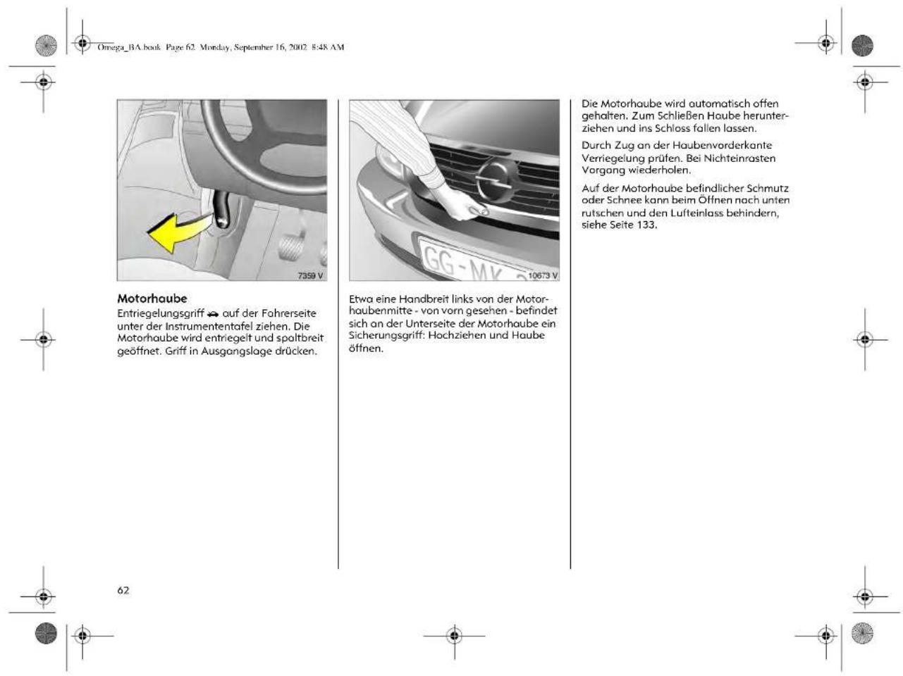 Omega_BA.book Page 62 Monday, September 16, 2002 8:48 AM Motorhaube Entriegelungsgriff ➔ auf der Fahrerseite unter der Instrumententafel ziehen. Die Motorhaube wird entriegelt und spaltbreit geöffnet. Griff in Ausgangslage drücken. 7359 V 10673 V Etwa eine Handbreit links von der Motorhaubenmitte - von vorn gesehen - befindet sich an der Unterseite der Motorhaube ein Sicherungsgriff: Hochziehen und Haube öffnen. Die Motorhaube wird automatisch offen gehalten. Zum Schließen Haube herunterziehen und ins Schloss fallen lassen. Durch Zug an der Haubenvorderkante Verriegelung prüfen. Bei Nichteinrasten Vorgang wiederholen. Auf der Motorhaube befindlicher Schmutz oder Schnee kann beim Öffnen nach unten rutschen und den Lufteinlass behindern, siehe Seite 133. 62