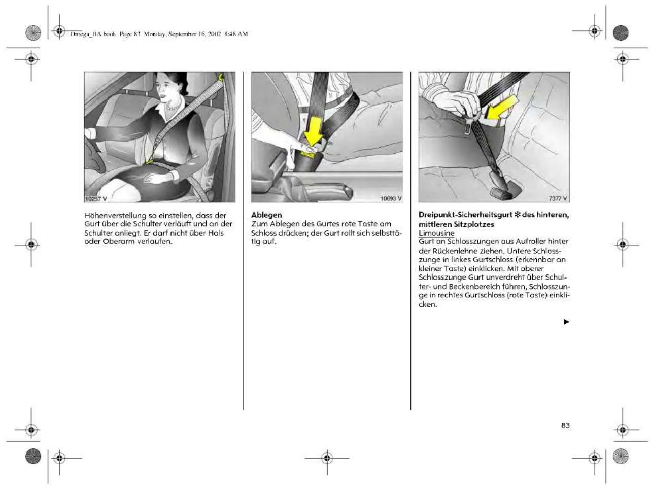 Omega_BA.book Page 83 Monday, September 16, 2002 8:48 AM Höhenverstellung so einstellen, dass der Gurt über die Schulter verläuft und an der Schulter anliegt. Er darf nicht über Hals oder Oberarm verlaufen. Ablegen Zum Ablegen des Gurtes rote Taste am Schloss drücken; der Gurt rollt sich selbsttätig auf. Dreipunkt-Sicherheitsgurt *des hinteren, mittleren Sitzplatzes Limousine Gurt an Schlosszungen aus Aufroller hinter der Rückenlehne ziehen. Untere Schlosszunge in linkes Gurtschloss (erkennbar on kleiner Taste) einklicken. Mit oberer Schlosszunge Gurt unverdreht über Schulter- und Beckenbereich führen, Schlosszunge in rechtes Gurtschloss (rote Taste) einklicken.