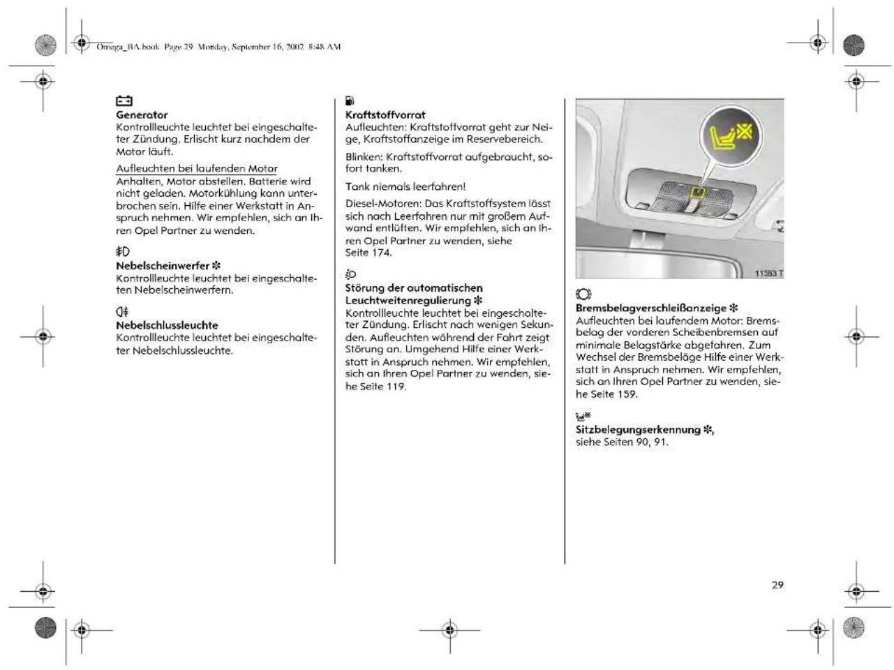 Omega_BA.book Page 29 Monday, September 16, 2002 8:48 AM Generator Kontrollleuchte leuchtet bei eingeschalteter Zündung. Erlischt kurz nachdem der Motor läuft. Aufleuchten bei laufenden Motor Anhalten, Motor abstellen. Batterie wird nicht geladen. Motorkühlung kann unterbrochen sein. Hilfe einer Werkstatt in Anspruch nehmen. Wir empfehlen, sich an Ihren Opel Partner zu wenden. #D Nebelscheinwerfer * Kontrollleuchte leuchtet bei eingeschalteten Nebelscheinwerfern. # Nebelschlussleuchte Kontrollleuchte leuchtet bei eingeschalteter Nebelschlussleuchte. Kraftstoffvorrat Aufleuchten: Kraftstoffvorrat geht zur Neige, Kraftstoffanzeige im Reservebereich. Blinken: Kraftstoffvorrat aufgebraucht, sofort tanken. Tank niemals leerfahren! Diesel-Motoren: Das Kraftstoffsystem lässt sich nach Leerfahren nur mit großem Aufwand entlüften. Wir empfehlen, sich an Ihren Opel Partner zu wenden, siehe Seite 174. # Störung der automatischen Leuchtweitenregulierung * Kontrollleuchte leuchtet bei eingeschalteter Zündung. Erlischt nach wenigen Sekunden. Aufleuchten während der Fahrt zeigt Störung an. Umgehend Hilfe einer Werkstatt in Anspruch nehmen. Wir empfehlen, sich an Ihren Opel Partner zu wenden, siehe Seite 119. Bremsbelagverschleißanzeige * Aufleuchten bei laufendem Motor: Bremsbelag der vorderen Scheibenbremsen auf minimale Belagstärke abgefahren. Zum Wechsel der Bremsbeläge Hilfe einer Werkstatt in Anspruch nehmen. Wir empfehlen, sich an Ihren Opel Partner zu wenden, siehe Seite 159. Sitzbelegungserkennung *, siehe Seiten 90, 91.