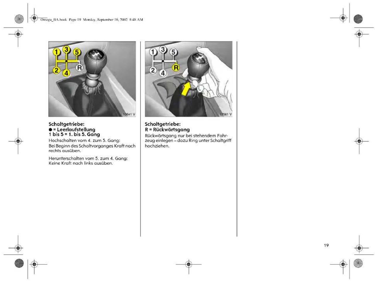 Omega_BA.book Page 19 Monday, September 16, 2002 8:48 AM Schaltgetriebe: ● = Leerlaufstellung 1 bis 5 = 1. bis 5. Gang Hochschalten vom 4. zum 5. Gang: Bei Beginn des Schaltvorganges Kraft nach rechts ausüben. Herunterschalten vom 5. zum 4. Gang: Keine Kraft nach links ausüben. Schaltgetriebe: R = Rückwärtsgang Rückwärtsgang nur bei stehendem Fahr- zeug einlegen – dazu Ring unter Schaltgriff hochziehen.