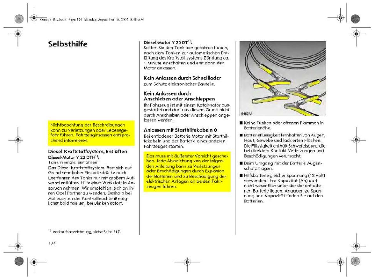 Selbsthilfe Nichtbeachtung der Beschreibungen kann zu Verletzungen oder Lebensgefahr führen. Fahrzeuginsossen entsprechend informieren. Diesel-Kraftstoffsystem, Entlüften Diesel-Motor Y 22 DTH¹): Tank niemals leerfahren! Das Diesel-Kraftstoffsystem lässt sich auf Grund sehr hoher Einspritzdrücke nach Leerfahren des Tanks nur mit großem Aufwand entlüften. Hilfe einer Werkstatt in Anspruch nehmen. Wir empfehlen, sich an Ihren Opel Partner zu wenden. Deshalb bei Aufleuchten der Kontrollleuchte möglichst bold tonken, bei Blinken sofort. ¹) Verkoursbezeichnung, siehe Seite 217. 174 Diesel-Motor Y 25 DT¹): Sollten Sie den Tank leer gefahren haben, nach dem Tanken zur automatischen Entlüftung des Kraftstoffsystems Zündung ca. 1 Minute einschalten und erst dann den Motor anlassen. Kein Anlassen durch Schnelllader zum Schutz elektronischer Bauteile. Kein Anlassen durch Anschieben oder Anschleppen Ihr Fahrzeug ist mit einem Katalysator ausgestattet und darf aus diesem Grund nicht durch Anschieben oder Anschleppen angelassen werden. Anlassen mit Starthilfekabeln * Bei entladener Batterie Motor mit Starthilfekabeln und der Batterie eines anderen Fahrzeuges starten. Das muss mit äußerster Vorsicht geschehen. Jede Abweichung von der folgenden Anleitung kann zu Verletzungen oder Beschädigungen durch Explosion der Batterien und zu Beschädigung der elektrischen Anlagen an beiden Fahrzeugen führen. Diesel-Motor Y 25 DT¹): Sollten Sie den Tank leer gefahren haben, nach dem Tanken zur automatischen Entlüftung des Kraftstoffsystems Zündung ca. 1 Minute einschalten und erst dann den Motor anlassen. Kein Anlassen durch Schnelllader zum Schutz elektronischer Bauteile. Kein Anlassen durch Anschieben oder Anschleppen Ihr Fahrzeug ist mit einem KATALysator ausgestattet und darf aus diesem Grund nicht durch Anschieben oder Anschleppen angelassen werden. Anlassen mit Starthilfekabeln * Bei entladener Batterie Motor mit Starthilfekabeln und der Batterie eines anderen Fahrzeuges starten. Das muss mit äußerster Vorsicht geschehen. Jede Abweichung von der folgenden Anleitung kann zu Verletzungen oder Beschädigungs durch Explosion der Batterien und zu Beschädigung der elektrischen Anlagen an beiden Fahrzeugen führen. 6462 U ■ Keine Funken oder offenen Flammen in Batterienhöhe. ■ Batterieflüssigkeit fernhalten von Augen, Haut, Gewebe und lackierten Flächen. Die Flüssigkeit enthält Schwefelsäure, die bei direktem Kontakt Verletzungen und Beschädigungen verursacht. ■ Beim Umgang mit der Batterie Augenschutz tragen. ■ Hilfsbatterie gleicher Spannung (12 Volt) verwenden. Ihre Kapazität (Ah) darf nicht wesentlich unter der entladenen Batterie liegen. Angaben zu Spannung und Kapazität finden Sie auf den Batterien.