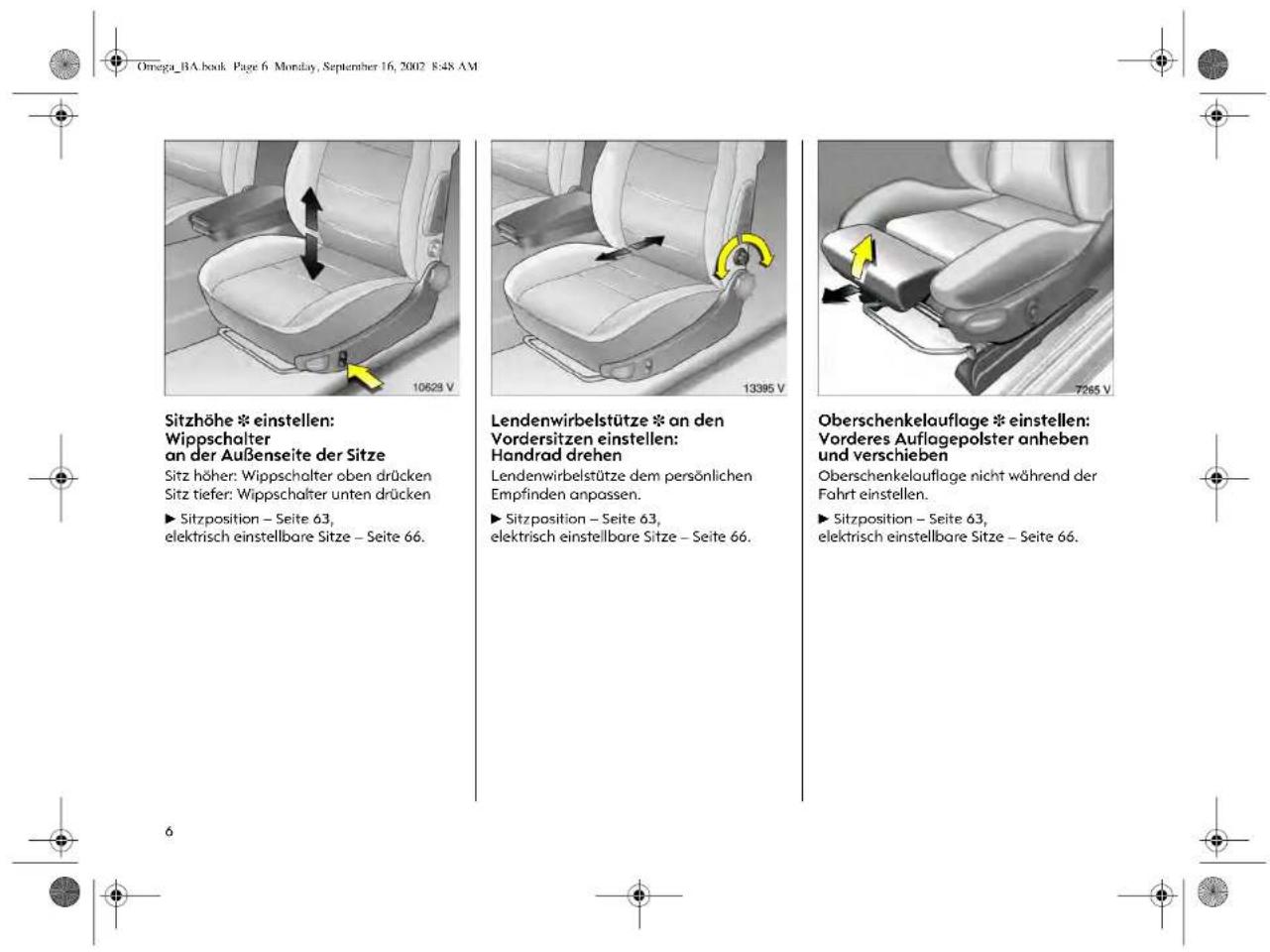 Omega_BA.book Page 6 Monday, September 16, 2002 8:48 AM Sitzhöhe * einstellen: Wippschalter an der Außenseite der Sitze Sitz höher: Wippschalter oben drücken Sitz tiefer: Wippschalter unten drücken ► Sitzposition – Seite 63, elektrisch einstellbare Sitze – Seite 66. Lendenwirbelstütze * an den Vordersitzen einstellen: Handrad drehen Lendenwirbelstütze dem persönlichen Empfinden anpassen. ► Sitzposition – Seite 63, elektrisch einstellbare Sitze – Seite 66. Oberschenkelauflage * einstellen: Vorderes Auflagepolster anheben und verschieben Oberschenkelauflage nicht während der Fahrt einstellen. ► Sitzposition – Seite 63, elektrisch einstellbare Sitze – Seite 66.