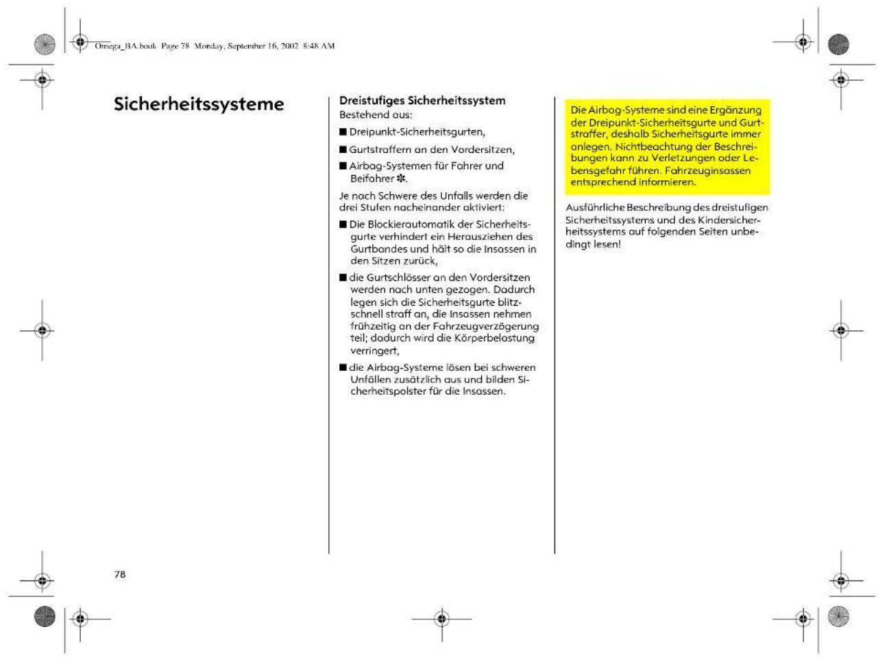 Omega_BA.book Page 78 Monday, September 16, 2002 8:48 AM Sicherheitssysteme Dreistufiges Sicherheitssystem Bestehend aus: ■ Dreipunkt-Sicherheitsgurten, ■ Gurtstraffern an den Vordersitzen, ■ Airbag-Systemen für Fahrer und Beifahrer * Je nach Schwere des Unfalls werden die drei Stufen nacheinander aktiviert: ■ Die Blockierautomatik der Sicherheits- gurte verhindert ein Herausziehen des Gurtbondes und hält so die Insassen in den Sitzen zurück, ■ die Gurtschlösser an den Vordersitzen werden nach unten gezogen. Dadurch legen sich die Sicherheitsgurte blitz- schnell straff an, die Insassen nehmen frühzeitig an der Fahrzeugverzögerung teil; dadurch wird die Körperbelastung verringert, ■ die Airbag-Systeme lösen bei schweren Unfällen zusätzlich aus und bilden Si- cherheitspolster für die Insassen. Die Airbag-Systeme sind eine Ergänzung der Dreipunkt-Sicherheitsgurte und Gurt- straffer, deshalb Sicherheitsgurte immer anlegen. Nichtbeachtung der Beschrie- bungen kann zu Verletzungen oder Le- bensgefahr führen. Fahrzeuginsassen entsprechend informieren. Ausführliche Beschreibung des dreistufigen Sicherheitssystems und des Kindersicher- heitssystems auf folgenden Seiten unbe- dingt lesen!