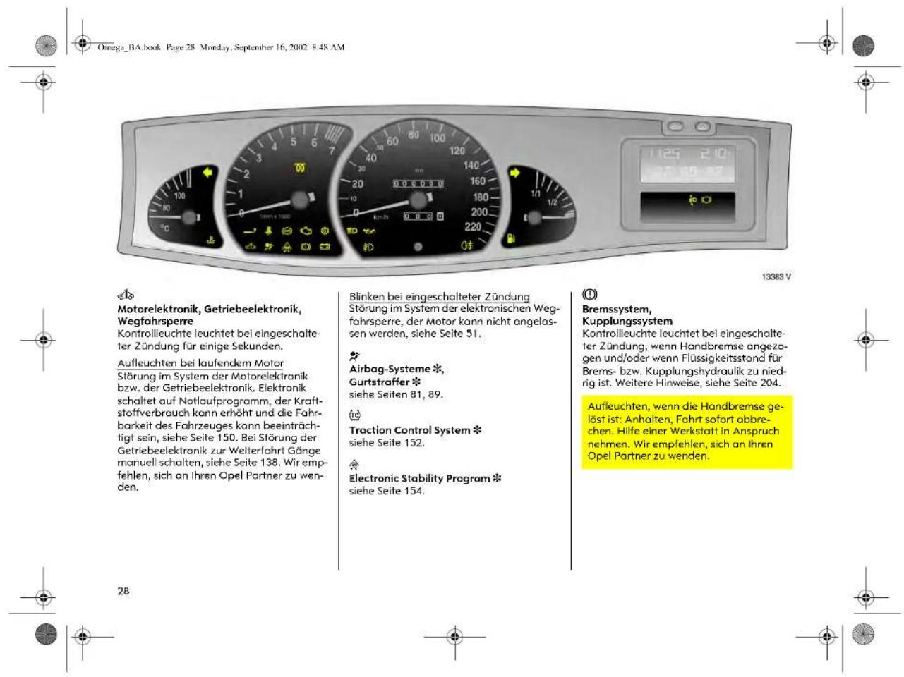 Omega_BA.book Page 28 Monday, September 16, 2002 8:48 AM 13383 V Motorelektronik, Getriebeelektronik, Wegfahrsperre Kontrollleuchte leuchtet bei eingeschalteter Zündung für einige Sekunden. Aufleuchten bei laufendem Motor Störung im System der Motorelektronik bzw. der Getriebeelektronik. Elektronik schaltet auf Notlaufprogramm, der Kraftstoffverbrauch kann erhöht und die Fahrbarkeit des Fahrzeuges kann beeinträchtigt sein, siehe Seite 150. Bei Störung der Getriebeelektronik zur Weiterfahrt Gänge manuell schalten, siehe Seite 138. Wir empfehlen, sich an Ihren Opel Partner zu wenden. Blinken bei eingeschalteter Zündung Störung im System der elektronischen Wegfahrsperre, der Motor kann nicht angelassen werden, siehe Seite 51. Airbag-Systeme *, Gurtstraffer * siehe Seiten 81, 89. Traction Control System * siehe Seite 152. Electronic Stability Program * siehe Seite 154. O Bremssystem, Kupplungssystem Kontrollleuchte leuchtet bei eingeschalteter Zündung, wenn Handbremse angezogen und/oder wenn Flüssigkeitsstand für Brems- bzw. Kupplungshydraulik zu niedrig ist. Weitere Hinweise, siehe Seite 204. Aufleuchten, wenn die Handbremse gelöst ist: Anhalten, Fahrt sofort abbrechen. Hilfe einer Werkstatt in Anspruch nehmen. Wir empfehlen, sich an Ihren Opel Partner zu wenden.