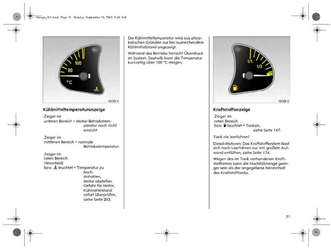 Omega_BA.book Page 31 Monday, September 16, 2002 8:48 AM Kühlmitteltemperaturanzeige Zeiger im unteren Bereich = Motor-Betriebstem- peratur noch nicht erreicht Zeiger im mittleren Bereich = normale Betriebstemperatur Zeiger im roten Bereich (Warnfeld) bzw. leuchtet = Temperatur zu hoch: Anhalten, Motor abstellen. Gefahr für Motor, Kühlmittelstand sofort überprüfen, siehe Seite 203. Die Kühlmitteltemperatur wird aus physi- kalischen Gründen nur bei ausreichendem Kühlmittelstand angezeigt. Während des Betriebs herrscht Überdruck im System. Deshalb kann die Temperatur kurzzeitig über 100 °C steigen. Kraftstoffanzeige Zeiger im roten Bereich bzw. leuchtet = Tanken, siehe Seite 147. Tank nie leerfahren! Diesel-Motoren: Das Kraftstoffsystem lässt sich nach Leerfahren nur mit großem Auf- wand entlüften, siehe Seite 174. Wegen des im Tank vorhandenen Kraft- stoffrestes kann die Nachfüllmenge geringer sein als der angegebene Nenninhalt des Kraftstofftanks. 31
