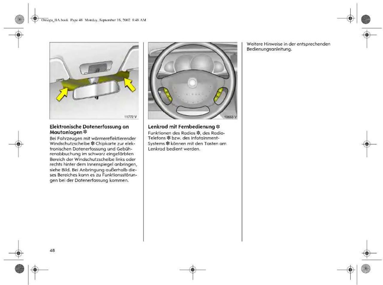 Omega_BA.book Page 48 Monday, September 16, 2002 8:48 AM Elektronische Datenerfassung an Mautanlagen * Bei Fahrzeugen mit wörmereflektierender Windschutzscheibe * Chipkarte zur elektronischen Datenerfassung und Gebührenabbuchung im schwarz eingefärbten Bereich der Windschutzscheibe links oder rechts hinter dem Innenspiegel anbringen, siehe Bild. Bei Anbringung außerhalb dieses Bereiches kann es zu Funktionsstörungen bei der Datenerfassung kommen. Lenkrad mit Fernbedienung * Funktionen des Radios *, des Radio-Telefons * bzw. des Infotainment-Systems * können mit den Tasten am Lenkrad bedient werden. Weitere Hinweise in der entsprechenden Bedienungsanleitung. 4B