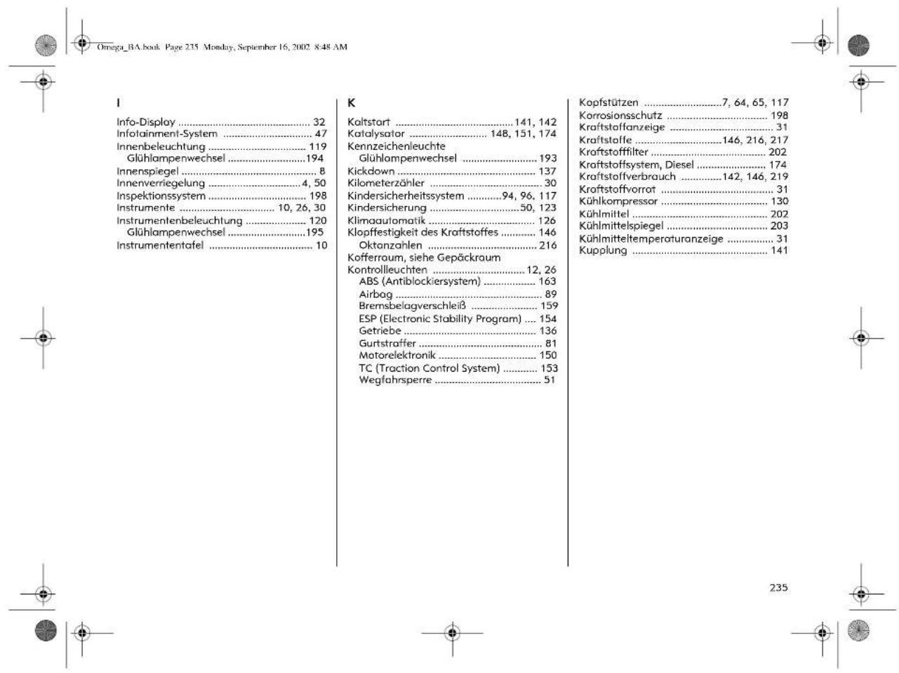 Omega_BA.book Page 235 Monday, September 16, 2002 8:48 AM I Info-Display .... 32 Infotainment-System .... 47 Innenbeleuchtung .... 119 Glühlampenwechsel .... 194 Innenspiegel .... 8 Innenverriegelung .... 4, 50 Inspektionssystem .... 198 Instrumente .... 10, 26, 30 Instrumentenbeleuchtung .... 120 Glühlampenwechsel .... 195 Instrumententafel .... 10 K Kaltstart .... 141, 142 Katalysator .... 148, 151, 174 Kennzeichenleuchte Glühlampenwechsel .... 193 Kickdown .... 137 Kilometerzähler .... 30 Kindersicherheitssystem .... 94, 96, 117 Kindersicherung .... 50, 123 Klimaautomatik .... 126 Klopfestigkeit des Kraftstoffes .... 146 Oktanzahlen .... 216 Kofferraum, siehe Gepäckraum Kontrollleuchten .... 12, 26 ABS (Antiblockiersystem) .... 163 Airbag .... 89 Bremsbelagverschleiß .... 159 ESP (Electronic Stability Program) .... 154 Getriebe .... 136 Gurtstraffer .... 81 Motorelektronik .... 150 TC (Traction Control System) .... 153 Wegfahrsperre .... 51 Kopfstützen .... 7, 64, 65, 117 Korrosionsschutz .... 198 Kraftstoffanzeige .... 31 Kraftstoffe .... 146, 216, 217 Kraftstofffilter .... 202 Kraftstoffsystem, Diesel .... 174 Kraftstoffverbrauch .... 142, 146, 219 Kraftstoffvorrot .... 31 Kühlkompressor .... 130 Kühlmittel .... 202 Kühlmittelspiegel .... 203 Kühlmitteltemperaturanzeige .... 31 Kupplung .... 141