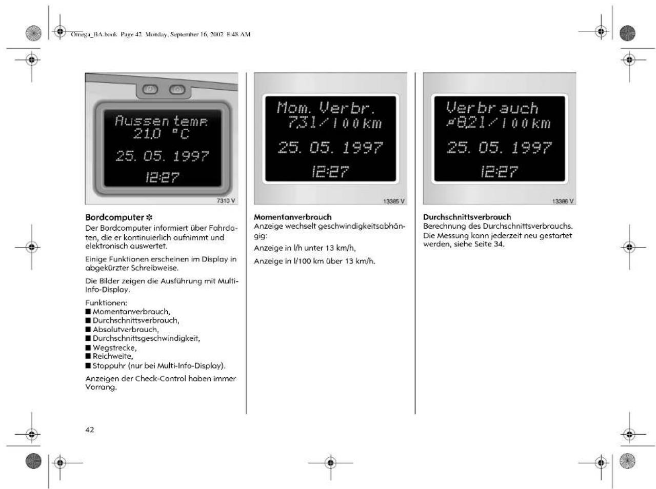 Omega_BA.book Page 42 Monday, September 16, 2002 E:48 AM Bordcomputer * Der Bordcomputer informiert über Fahrdaten, die er kontinuierlich aufnimmt und elektronisch auswertet. Einige Funktionen erscheinen im Display in abgekürzter Schreibweise. Die Bilder zeigen die Ausführung mit Multi-Info-Display. Funktionen: ■ Momentanverbrauch, ■ Durchschnittsverbrauch, ■ Absolutverbrauch, ■ Durchschnittsgeschwindigkeit, ■ Wegstrecke, ■ Reichweite, ■ Stoppuhr (nur bei Multi-Info-Display). Anzeigen der Check-Control haben immer Vorrang. 7310 V Mom. Verbr. 731/100 km 25.05.1997 12:27 Momentanverbrauch Anzeige wechselt geschwindigkeitsabhängig: Anzeige in l/h unter 13 km/h, Anzeige in l/100 km über 13 km/h. Verbrauch *821/100 km 25.05.1997 12:27 Durchschnittsverbrauch Berechnung des Durchschnittsverbrauchs. Die Messung kann jederzeit neu gestartet werden, siehe Seite 34. 42