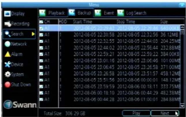 Mens Display Recording Search Network Alarm Device System Shut. Down Swann Playback Backup Event Log Search CH HDD Start Time Stop Time Size A1 2012-08-05 22:29:43 2012-08-05 22:29:44 640.00KB A1 2012-08-05 22:30:58 2012-08-05 22:32:56 36.12MB A1 2012-08-05 22:32:55 2012-08-05 22:44:03 204.25MB A1 2012-08-05 22:44:02 2012-08-05 22:56:44 232.88MB A1 2012-08-05 22:59:21 2012-08-05 22:59:22 384.00KB A1 2012-08-05 23:01:16 2012-08-05 23:06:46 101.00MB A1 2012-08-05 23:06:45 2012-08-05 23:26:58 371.00MB A1 2012-08-05 23:26:58 2012-08-05 23:51:57 458.12MB A1 2012-08-05 23:51:56 2012-08-06 00:00:01 148.12MB A1 2012-08-05 23:59:59 2012-08-06 00:18:11 333.75MB A1 2012-08-06 00:18:10 2012-08-06 00:44:29 482.38MB A1 2012-08-06 00:44:28 2012-08-06 01:00:01 284.88MB Total Size: 306.29 GB Play Next