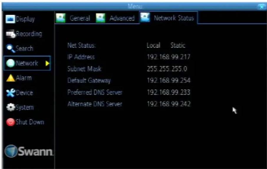 Menu Display Recording Search Network Alarm Device System Shut Down Swann. General Advanced Network Status Net Status: Local Static IP Address 192.168.99.217 Subnet Mask 255.255.255.0 Default Gateway 192.168.99.254 Preferred DNS Server 192.168.99.233 Alternate DNS Server 192.168.99.242
