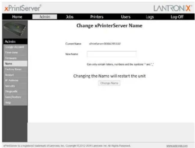 xPrintServer® LANTRONIX® Home Admin Jobs Printers Users Logs Log-Off Change xPrinterServer Name Current Name xPrintServer-008BA3955JAF New Name Can only contain letters, numbers and the symbols 12 and 13 Changing the Name will restart the unit Change Name Admin Google Account Time-Store Firmware Name Factory Server Restart IP Address Security Diagnostic Save/Restore Help xPrintServer is a registered trademark of Lantroxia Inc. Copyright © 2012-2014 Lantroxia Inc. All Rights Reserved. www.Lantronix.com