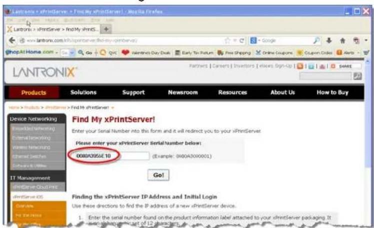 LANTRONIX xPrintServer > Find My xPrintServer > Mozilla Firefox www.lantronix.com/10/xprintserver/10/xprintServer/ ShopAtHome.com Go Google Internet's Buy Dns Early Tax Return Free Shipping Online Coupons Coupon Orders Alerts LANTRONIX® Products Solutions Support Newsroom Resources About Us How to Buy Find My xPrintServer! Enter your Serial Number into this form and it will redirect you to your xPrintServer. Please enter your xPrintServer SerialNumber below: 0000A0956E10 Example: 0000A30X0001) Go! Finding the xPrintServer IP Address and Initial Login Use these directions to find the IP address of a new xPrintServer device. Enter the serial number found on the product information label attached to your xPrintServer packaging. It is not a request for any 12 characters.