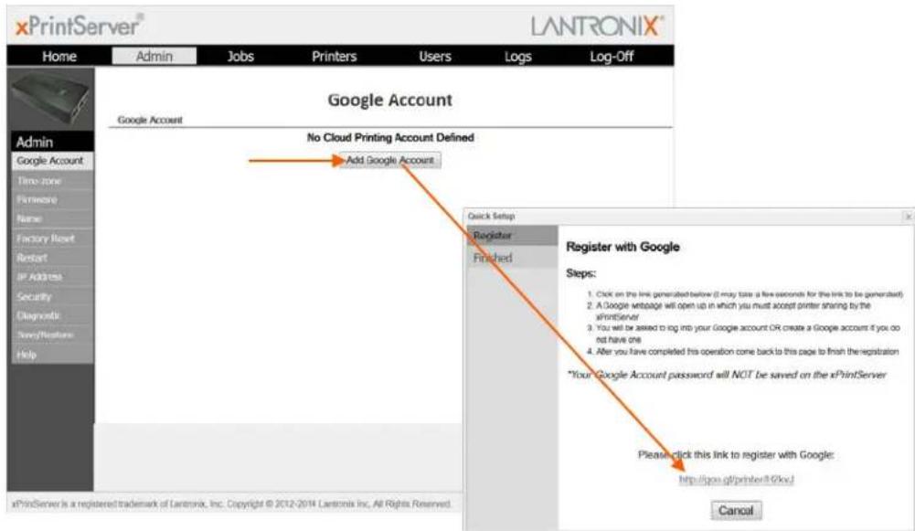 xPrintServer® LANTRONIX® Home Admin Jobs Printers Users Logs Log-Off Google Account Google Account No Cloud Printing Account Defined Add Google Account Quick Setup Register Finished Register with Google Steps: 1. Click on the link generated before (I may take a five seconds for the link to be generated) 2. A Google webpage will open up in which you must accept printer sharing by the xPrintServer 3. You will be asked to log into your Google account OR create a Google account if you do not have one 4. After you have completed this operation come back to this page to finish the registration *Your Google Account password will NOT be saved on the xPrintServer Please click this link to register with Google: http://psn.gf/printer/8Gkv/ xPrintServer is a registered trademark of Lantronix, Inc. Copyright © 2012-2014 Lantronix Inc. All Rights Reserved. Cancel