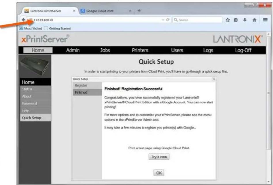 Lantronix xPrintServer 172.19.100.70 Search Most Visited Getting Started xPrintServer® LANTRONIX™ Home Admin Jobs Printers Users Logs Log-Off Home Status About Password Help Quick Setup Quick Setup Register Finished Finished! Registration Successful Congratulations, you have successfully registered your Lantronix® xPrintServer® Cloud Print Edition with a Google Account. You can now start printing! For more options and to customize your xPrintServer, please see the menu options in the xPrintServer Admin tool. It may take a few minutes to register you printer(s) with Google.. Print a test page using Google Cloud Print. Try it now OK