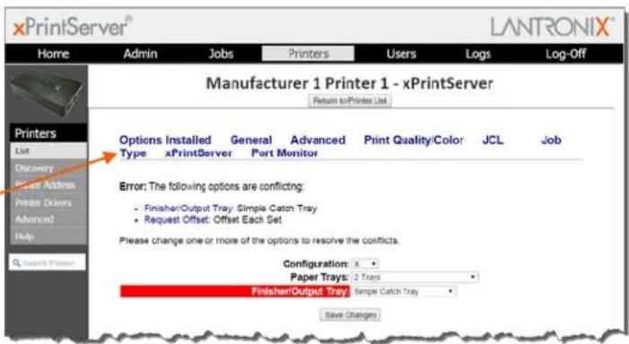 xPrintServer® LANTRONIX® Home Admin Jobs Printers Users Logs Log-Off Manufacturer 1 Printer 1 - xPrintServer Return to Printer List Printers List Discovery Printer Address Printer Drivers Advanced Help Search Printer Options Installed General Advanced.Print Quality/Color JCL_JOB Type xPrintServer Port Monitor Error: The following options are conflicting: - Finisher/Output Tray: Simple Catch Tray • Request Offset: Offset Each Set Please change one or more of the options to resolve the conflicts. Configuration: X Paper Trays: 2 Trays Finisher/Output Tray: Simple Catch Tray Save Changes