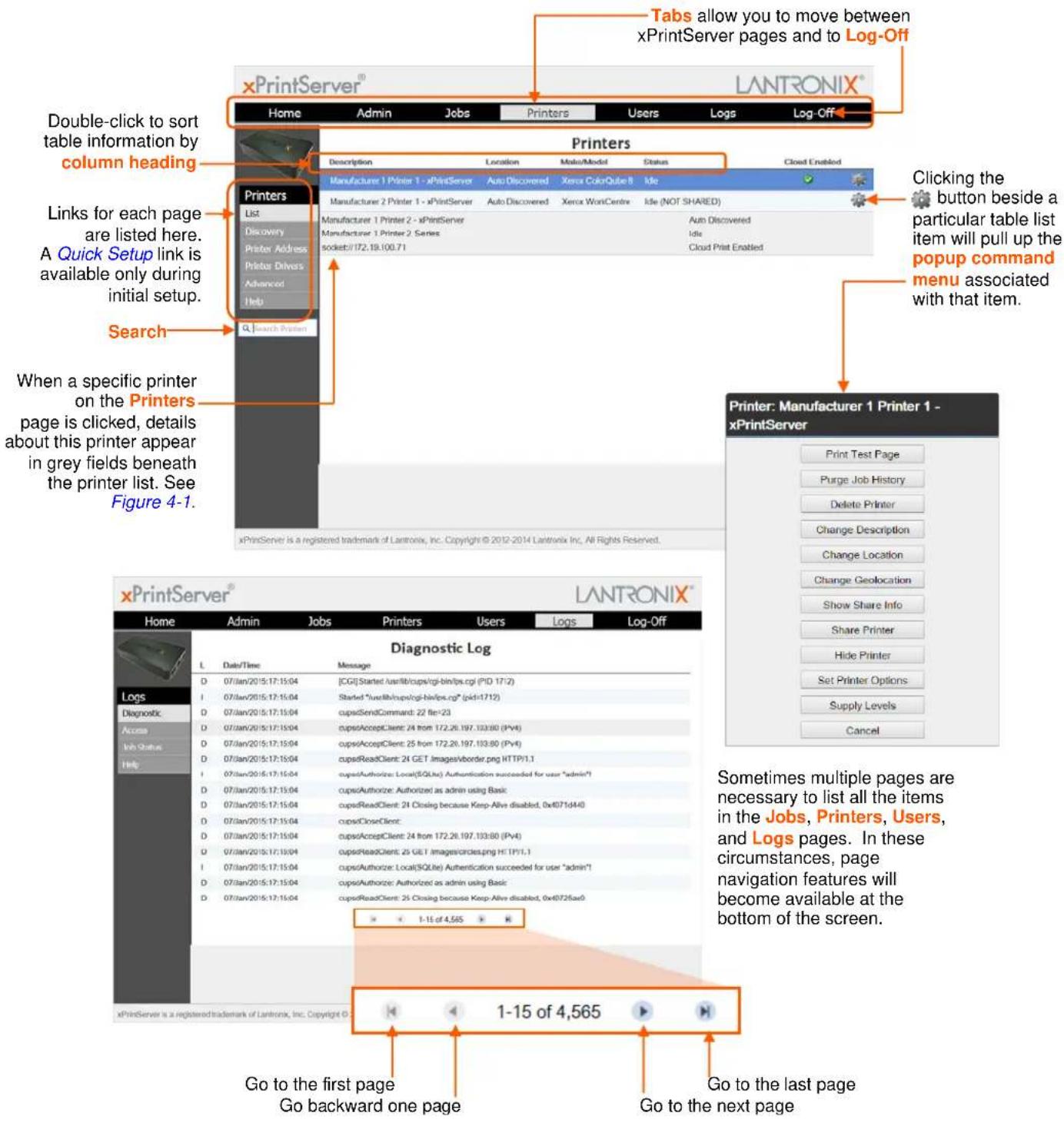 xPrintServer® Home Admin Jobs Printers Users Logs Log-Off Double-click to sort table information by column heading Printers List Discovery Printer Address Prints: Drivers Advanced Help Search Printers Description Location Make/Model Status Closed Enabled Manufacturer 1 Printer 1 - xPrintServer Auto Discovered Xerox ColorQulse II Idle Manufacturer 2 Printer 1 - xPrintServer Auto Discovered Xerox WontCentre Idle (NOT SHARED) Manufacturer 1 Printer 2 - xPrintServer Auto Discovered Manufacturer 1 Printer 2 Series Idle socket://172.19.100.71 Cloud Print Enabled Clicking the button beside a particular table list item will pull up the popup command menu associated with that item. Clicking the button beside a particular table list item will pull up the popup command menu associated with that item. When a specific printer on the Printers page is clicked, details about this printer appear in grey fields beneath the printer list. See Figure 4-1. xPrintServer is a registered trademark of Lantronix, Inc. Copyright © 2012-2014 Lantronix Inc., All Rights Reserved. xPrintServer® Home Admin Jobs Printers Users Logs Log-Off Diagnostic Log L Date/Time Message D 07/Jan/2015:17:15:04 [CGI]Started:usrlib/cups/cgi-bin/ps.cgi (PID 17/2) I 07/Jan/2015:17:15:04 Started "usrlib/cups/cgi-bin/ps.cgi" (pid=17/2) D 07/Jan/2015:17:15:04 cupsSendCommand: 22 file=23 D 07/Jan/2015:17:15:04 cupsAcceptClient: 24 from 172.26.197.133/80 (PV4) D 07/Jan/2015:17:15:04 cupsAcceptClient: 25 from 172.26.197.133/80 (PV4) D 07/Jan/2015:17:15:04 cupsReadClient: 24 GET Images/vborder.png HTTP/1.1 I 07/Jan/2015:17:15:04 cupsAuthorities: Local(SQLte) Authentication succeeded for user "admin"! D 07/Jan/2015:17:15:04 cupsAuthorize: Authorized as admin using Basic D 07/Jan/2015:17:15:04 cupsReadClient: 24 Closing because Keep-Alive disabled, 0x4071d440 D 07/Jan/2015:17:15:04 cupsCloseClient: D 07/Jan/2015:17:15:04 cupsAcceptClient: 24 from 172.26.197.133/80 (PV4) D 07/Jan/2015:17:15:04 cupsReadClient: 25 GET images/circles.png HTTP/1.1 I 07/Jan/2015:17:15:04 cupsAuthorize: Local(SQLte) Authentication succeeded for user "admin" D 07/Jan/2015:17:15:04 cupsAuthorize: Authorized as admin using Basic D 07/Jan/2015:17:15:04 cupsReadClient: 25 Closing because Keep-Alive disabled, 0x40726uar0 xPrintServer is a registered trademark of Lantronix, Inc. Copyright © Diagnostic Log Go to the first page Go backward one page Go to the last page Go to the next page Sometimes multiple pages are necessary to list all the items in the Jobs, Printers, Users, and Logs pages. In these circumstances, page navigation features will become available at the bottom of the screen.