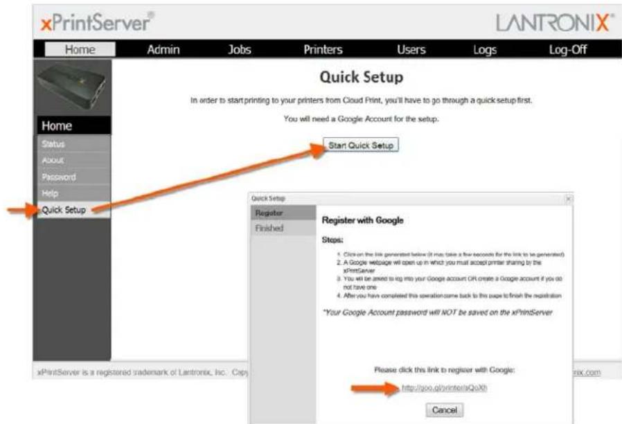 xPrintServer® LANTRONIX® Home Admin Jobs Printers Users Logs Log-Off Home Status About Password Help Quick Setup Start Quick Setup Quick Setup Register Finished Register with Google Steps: 1. Click on the link generated below (it must take a few accounts for the link to be generated) 2. A Google webpage will open up in which you must accept printer sharing by the xPrintServer 3. You will be aimed to log into your Google account OR create a Google account if you do not have one 4. After you have completed this operation came back to this page to finish the registration *Your Google Account password will NOT be saved on the xPrintServer Please click this link to register with Google: http://goo.qd/rinter/xQuXh Cancel xPrintServer is a registered trademark of Lantronix, Inc. Copy