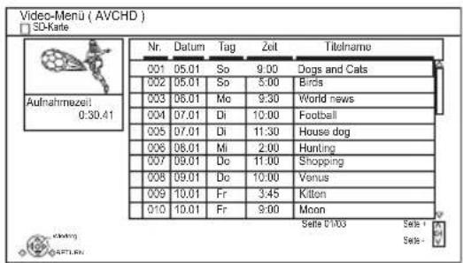 Video-Menü ( AVCHD ) SD-Karte Aufnahmezeit: 0:30.41 Nr. Datum Tag Zeit Titelname 001 05.01 So 9:00 Dogs and Cats 002 05.01 So 5:00 Birds 003 06.01 Mo 9:30 World news 004 07.01 Di 10:00 Football 005 07.01 Di 11:30 House dog 006 08.01 Mi 2:00 Hunting 007 09.01 Do 11:00 Shopping 008 09.01 Do 10:00 Venus 009 10.01 Fr 3:45 Kilton 010 10.01 Fr 9:00 Moon Seite 01/03 Seite + Seite -