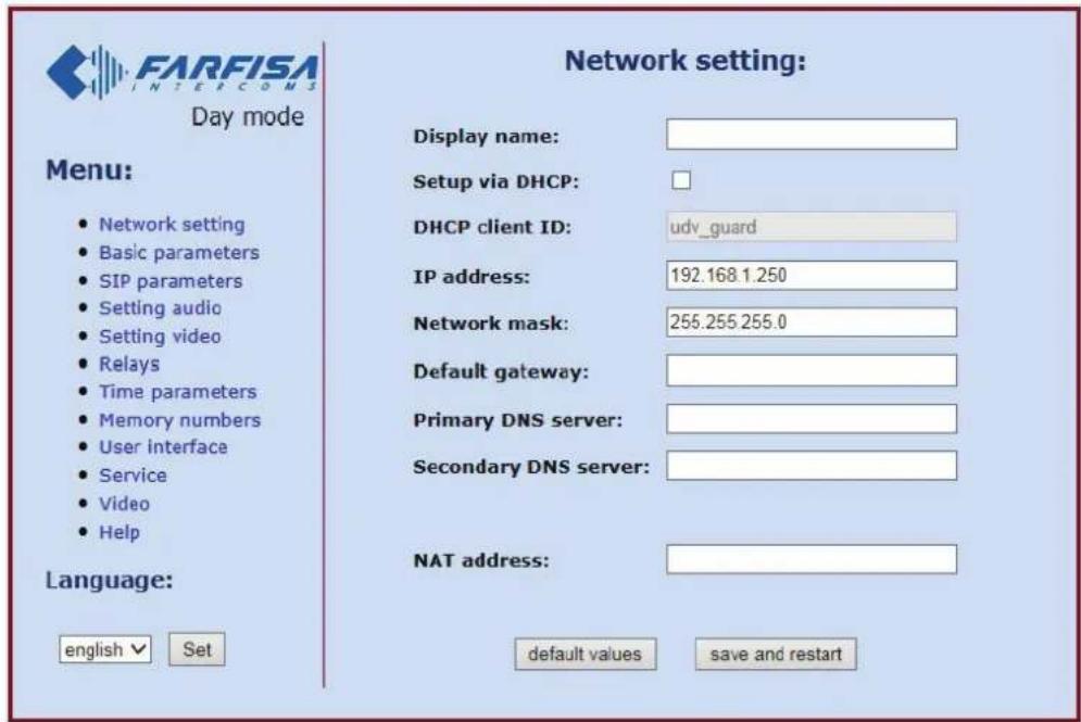 FARFISA INTERCOMS Day mode Menu: • Network setting • Basic parameters • SIP parameters • Setting audio • Setting video • Relays • Time parameters • Memory numbers • User interface • Service • Video • Help Language: english √ Set Network setting: Display name: Setup via DHCP: DHCP client ID: udv_guard IP address: 192.168.1.250 Network mask: 255.255.255.0 Default gateway: Primary DNS server: Secondary DNS server: NAT address: default values save and restart