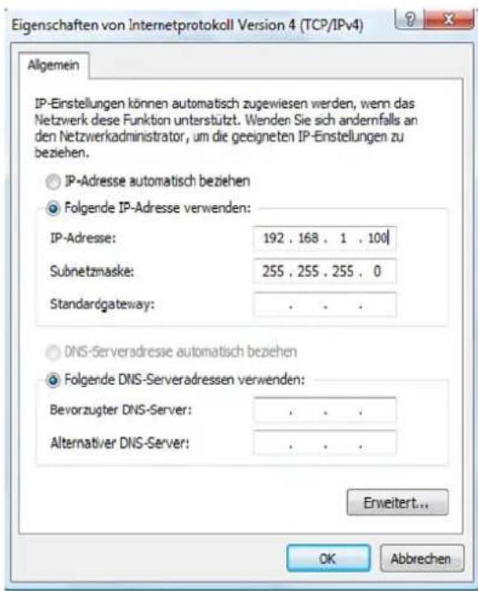 Eigenschaften von Internetprotokoll Version 4 (TCP/IPv4) Allgemein IP-Einstellungen können automatisch zugewiesen werden, wenn das Netzwerk diese Funktion unterstützt. Wenden Sie sich andernfalls an den Netzwerkadministrator, um die geeigneten IP-Einstellungen zu beziehen. IP-Adresse automatisch beziehen Folgende IP-Adresse verwenden: IP-Adresse: 192 . 168 . 1 . 100 Subnetzmaske: 255 . 255 . 255 . 0 Standardgateway: . DNS-Serveradresse automatisch beziehen Folgende DNS-Serveradressen verwenden: Bevorzugter DNS-Server: . Alternativer DNS-Server: . Erweitert... OK Abbrechen