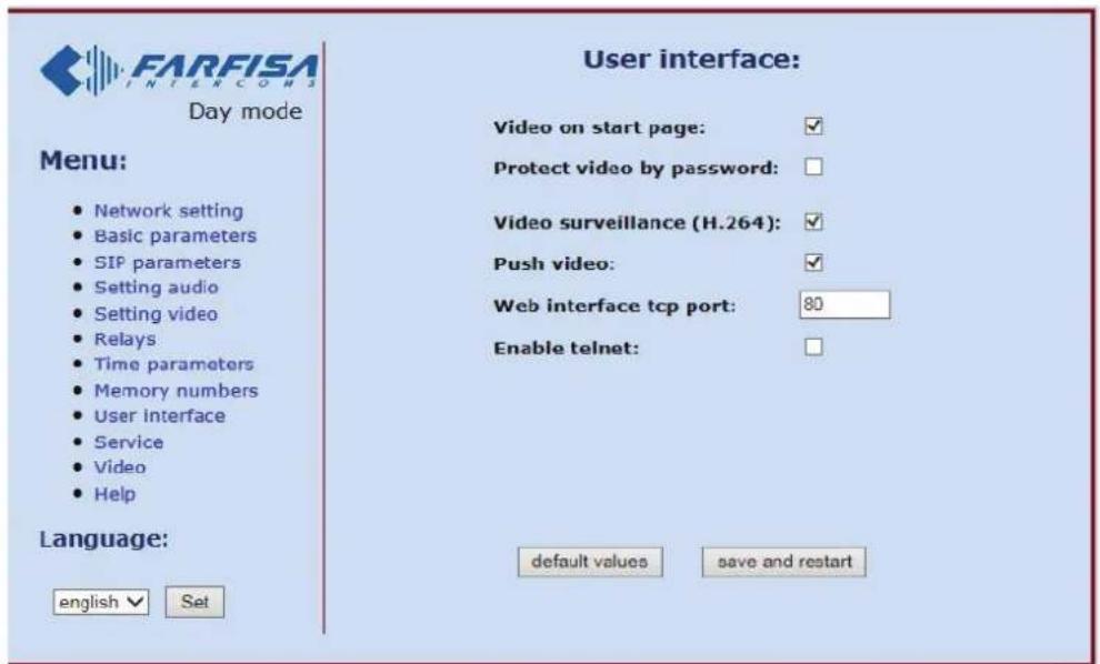 FARFISA INTERCOMS Day mode Menu: • Network setting • Basic parameters • SIP parameters • Setting audio • Setting video • Relays • Time parameters • Memory numbers • User interface • Service • Video • Help Language: english ✓ Set User interface: Video on start page: ✓ Protect video by password: Video surveillance (H.264): ✓ Push video: ✓ Web interface tcp port: 80 Enable telnet: default values save and restart